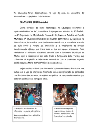 As atividades foram desenvolvidas na sala de aula, no laboratório de
informática e no galpão da própria escola.

        RELATANDO SOBRE A AULA

        Como atividade do curso Tecnologias na Educação: ensinando e
aprendendo coma as TIC, a atividade 2.5 propôs um trabalho no 3º Período
do 2º Segmento da Modalidade Educação de Jovens e Adultos na Escola
Municipal JK situada no município de Guaraí, com Internet ou hipertexto no
laboratório de informática, para fundamentar aos alunos a um debate em sala
de aula sobre a historia do artesanato e a importância de reciclar
transformando objetos que iriam para o lixo em peças artesanais. Para
realizarmos a atividade buscamos parceria com a Secretaria Municipal da
Mulher com a responsável por este órgão a funcionária Zélia Turíbio que
colaborou na sugestão e orientação juntamente com a professora regente
desta disciplina Maria da Paz Pinto de Sousa Barbosa.

        Vejam abaixo as fotos que mostram o bom envolvimento dos alunos nas
aulas com o uso da internet ou hipertexto para a compreensão de conteúdos
que fundamentou as aulas, e o gosto na prática de reaproveitar objetos que
estavam destinados a irem para o lixo.




1º aula visita no laboratório de             2º aula trabalho de grupo
informática - pesquisa sobre o tema          reaproveitando objetos da
                                             natureza. Construindo uma
A decomposição do lixo e a história          Ema animal em extinção.
do artesanato.
 