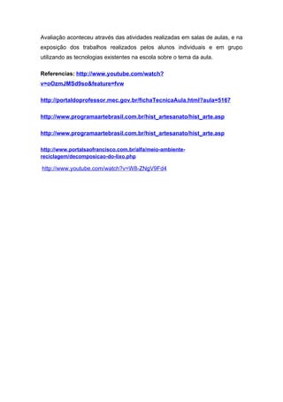 Avaliação aconteceu através das atividades realizadas em salas de aulas, e na
exposição dos trabalhos realizados pelos alunos individuais e em grupo
utilizando as tecnologias existentes na escola sobre o tema da aula.

Referencias: http://www.youtube.com/watch?
v=oOzmJMSd9so&feature=fvw

http://portaldoprofessor.mec.gov.br/fichaTecnicaAula.html?aula=5167

http://www.programaartebrasil.com.br/hist_artesanato/hist_arte.asp

http://www.programaartebrasil.com.br/hist_artesanato/hist_arte.asp

http://www.portalsaofrancisco.com.br/alfa/meio-ambiente-
reciclagem/decomposicao-do-lixo.php

http://www.youtube.com/watch?v=W8-ZNgV9Fd4
 