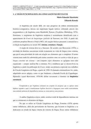 KENEDY, E; MARTELOTTA, M. E. T. . A visão funcionalista da linguagem no século XX. In: Maria Angélica Furtado da
Cunha; Mariangela Rios de Oliveira; Mário Eduardo Toscano Martelotta. (Org.). Lingüística Funcional: teoria e prática.
Rio de Janeiro: DP&A / Faperj, 2003, v. , p. 17-28.
_______________________________________________________________________________________________

1. A VISÃO FUNCIONALISTA DA LINGUAGEM NO SÉCULO XX
Mário Eduardo Martelotta
Eduardo Kenedy
A lingüística do século XIX, em suas pesquisas de ordem eminentemente
histórico-comparativa, deixou um importante legado teórico, sobretudo através dos
neogramáticos e de lingüistas como Humboldt, Noreen e Svedelius (Malmberg, 1974).
Entretanto, o surgimento da lingüística moderna é normalmente identificado com o
aparecimento do Cours de linguistique générale de Saussure, em 1916. A partir daí,
conforme propõem Dirven e Fried (1987), três noções básicas passaram a caracterizar a
evolução da lingüística no século XX: sistema, estrutura e função.
A noção de sistema deve-se a Saussure. De acordo com Benveniste (1976), a
novidade da doutrina saussureana reside exatamente na visão de língua como sistema,
que prevê uma prioridade do todo em relação aos elementos que o compõem. O termo
sistema mais tarde foi substituído pelo termo estrutura: uma vez aceita a visão de que a
língua constitui um sistema – um conjunto cujos elementos se agrupam num todo
organizado – cumpre analisar-lhe a estrutura. Foi a tendência que se desenvolveu na
lingüística a partir da publicação do Cours, tendo sua primeira expressão nos trabalhos
do Círculo Lingüístico de Praga, a partir de 1928. O chamado estruturalismo foi, então,
adquirindo novos adeptos, como os que fundaram a chamada Escola de Copenhague.
Hjelmslev (apud Benveniste, 1976:98) define novamente o domínio da lingüística
estrutural:
Compreende-se por lingüística estrutural um conjunto de pesquisas que se apóiam numa
hipótese segundo a qual é cientificamente legítimo descrever a linguagem como sendo essencialmente
uma entidade autônoma de dependências internas ou, numa palavra, uma estrutura.

A análise lingüística estava, então, restrita à rede de dependências internas em
que se estruturam os elementos da língua.
No que se refere ao Círculo Lingüístico de Praga, Fontaine (1978) aponta
outras influências, além das provenientes de Saussure, que levaram os lingüistas a se
dedicarem ao estudo da lógica interna do sistema da língua. Essas outras influências

17

 