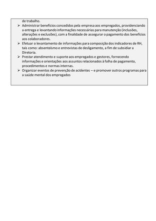de trabalho.
 Administrar benefícios concedidos pela empresa aos empregados, providenciando
a entrega e levantando informações necessárias para manutenção (inclusões,
alterações e exclusões), com a finalidade de assegurar o pagamento dos benefícios
aos colaboradores.
 Efetuar o levantamento de informações para composição dos indicadores de RH,
tais como: absenteísmo e entrevistas de desligamento, a fim de subsidiar a
Diretoria.
 Prestar atendimento e suporteaos empregados e gestores, fornecendo
informações e orientações aos assuntos relacionados à folha de pagamento,
procedimentos e normas internas.
 Organizar eventos de prevenção de acidentes – e promover outros programas para
a saúde mental dos empregados
 