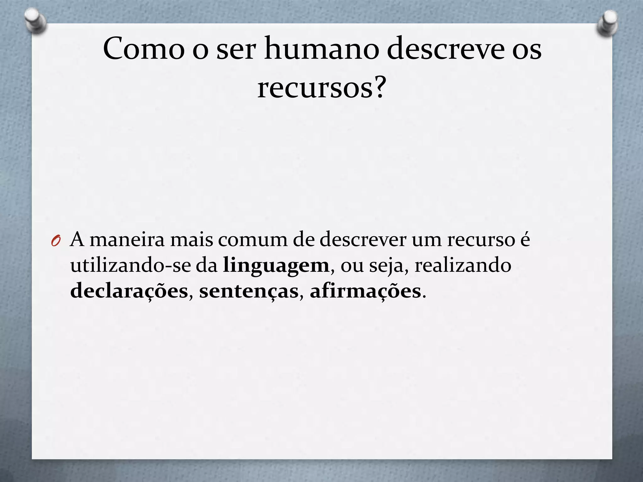 Como o ser humano descreve os
recursos?
O A maneira mais comum de descrever um recurso é
utilizando-se da linguagem, ou seja, realizando
declarações, sentenças, afirmações.
 