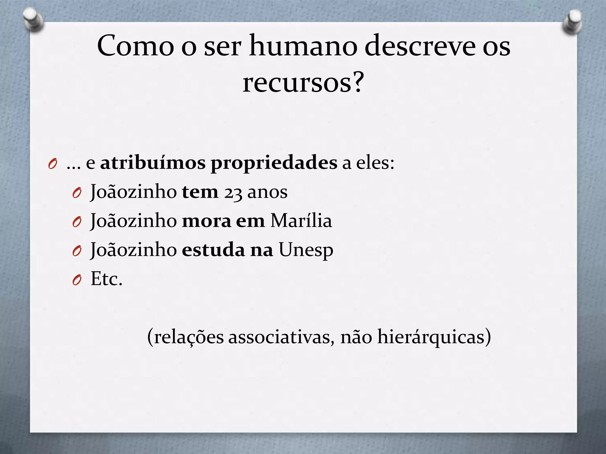 Como o ser humano descreve os
recursos?
O ... e atribuímos propriedades a eles:
O Joãozinho tem 23 anos
O Joãozinho mora em Marília
O Joãozinho estuda na Unesp
O Etc.
(relações associativas, não hierárquicas)
 