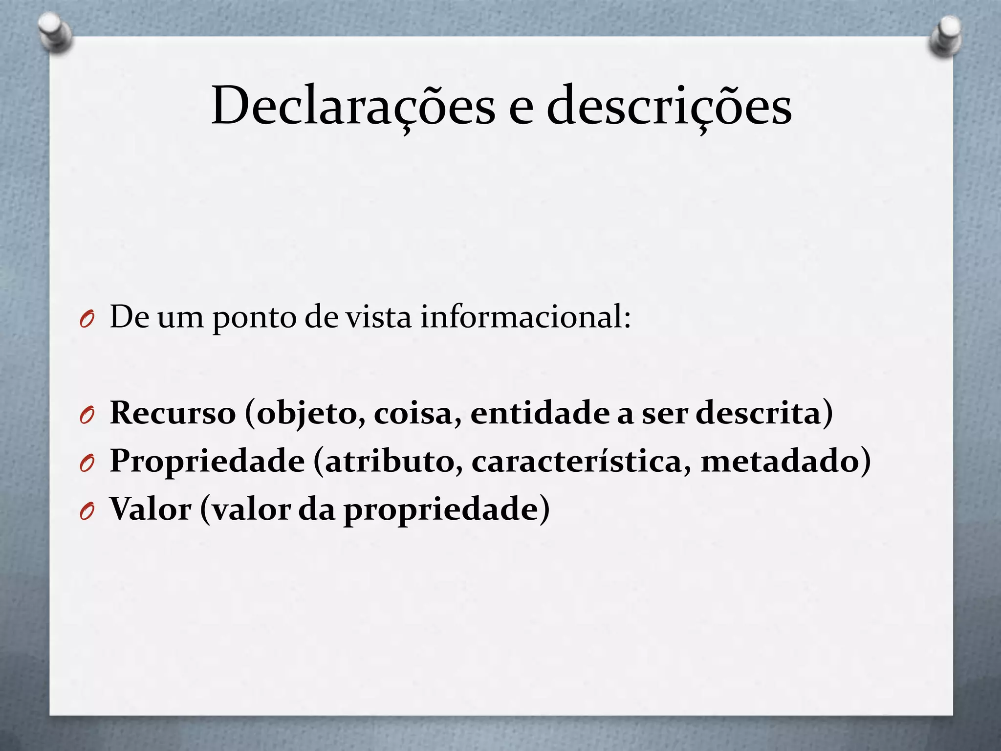 Declarações e descrições
O De um ponto de vista informacional:
O Recurso (objeto, coisa, entidade a ser descrita)
O Propriedade (atributo, característica, metadado)
O Valor (valor da propriedade)
 
