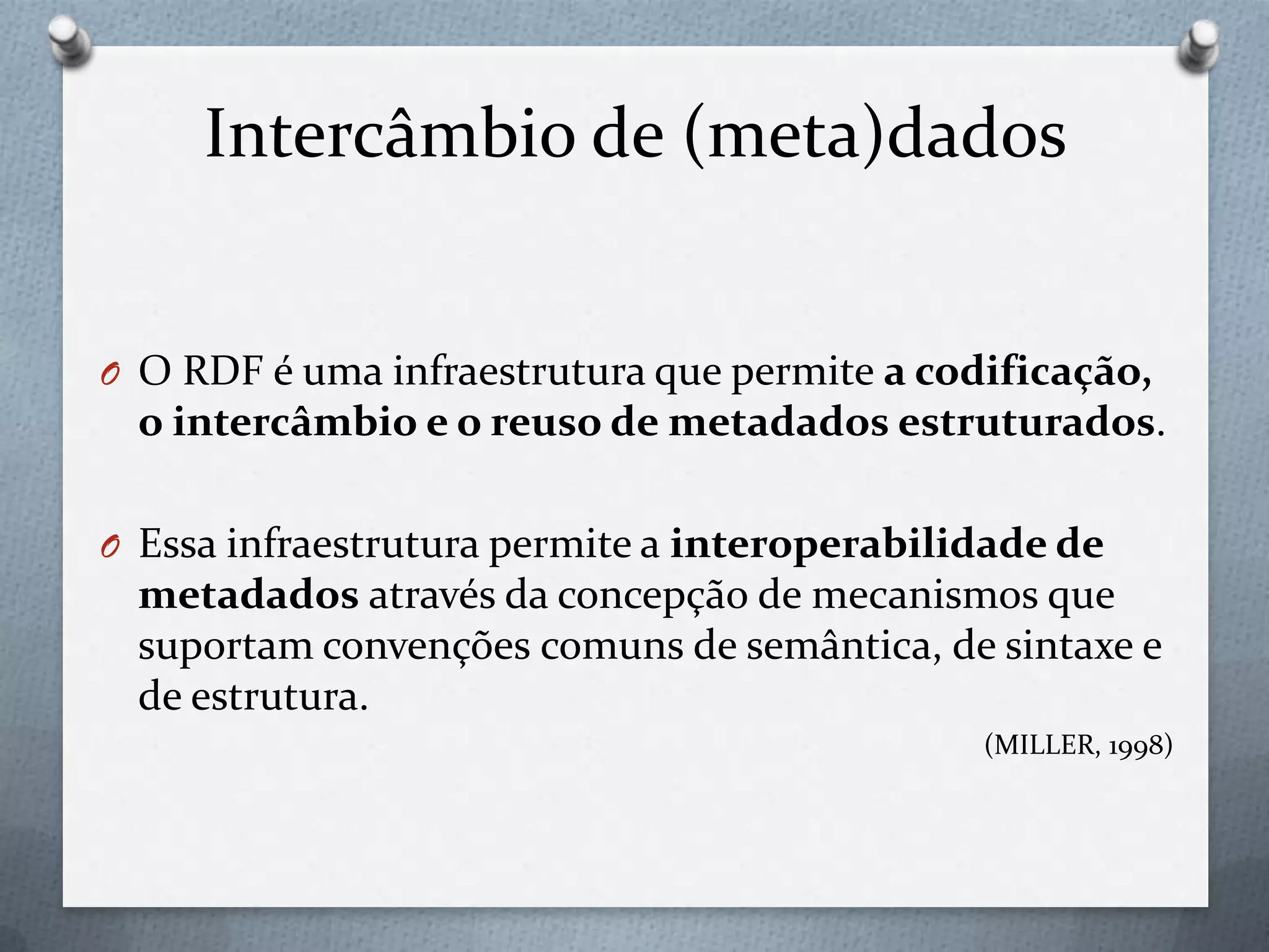 Intercâmbio de (meta)dados
O O RDF é uma infraestrutura que permite a codificação,
o intercâmbio e o reuso de metadados estruturados.
O Essa infraestrutura permite a interoperabilidade de
metadados através da concepção de mecanismos que
suportam convenções comuns de semântica, de sintaxe e
de estrutura.
(MILLER, 1998)
 