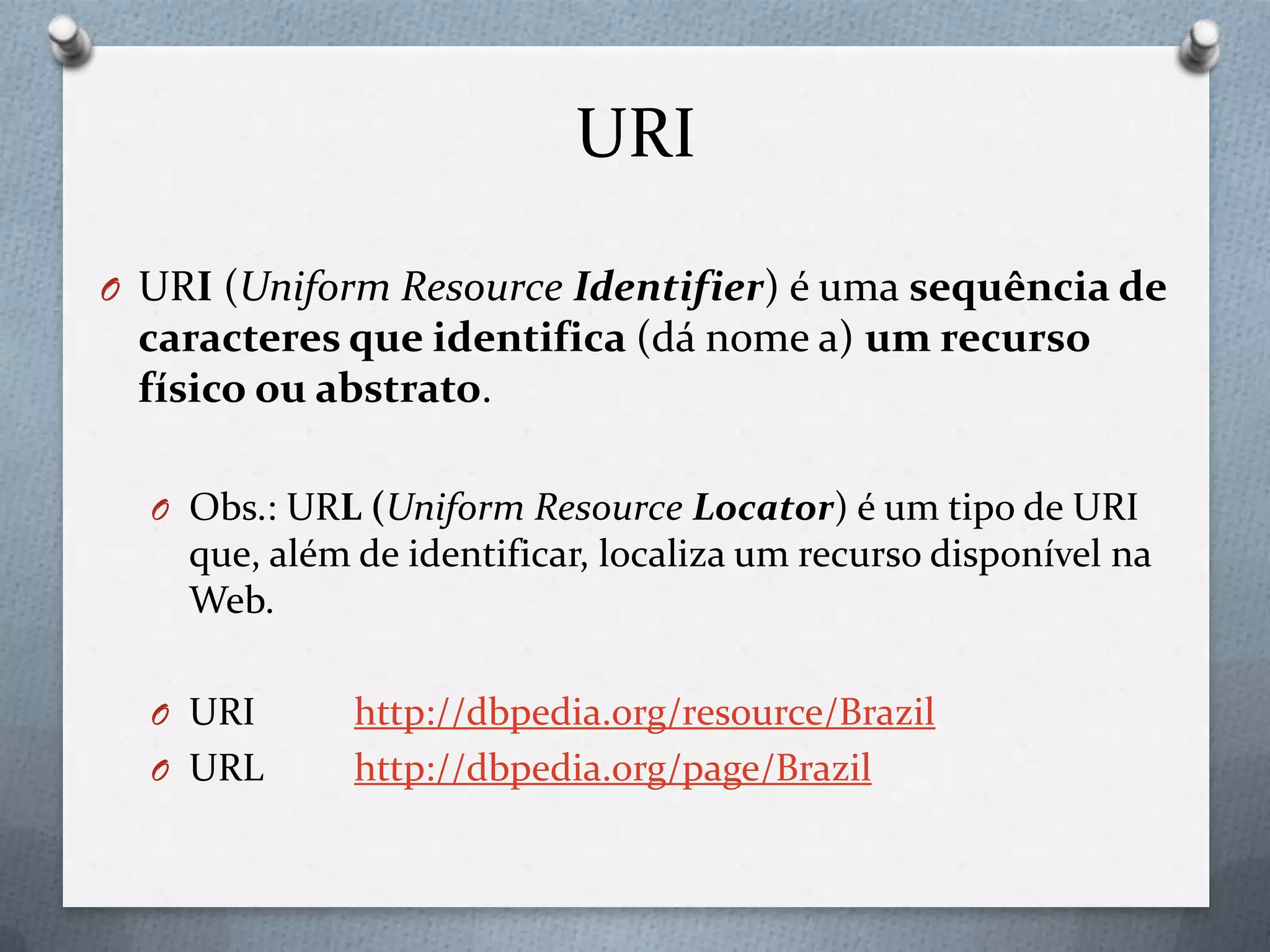 URI
O URI (Uniform Resource Identifier) é uma sequência de
caracteres que identifica (dá nome a) um recurso
físico ou abstrato.
O Obs.: URL (Uniform Resource Locator) é um tipo de URI
que, além de identificar, localiza um recurso disponível na
Web.
O URI http://dbpedia.org/resource/Brazil
O URL http://dbpedia.org/page/Brazil
 