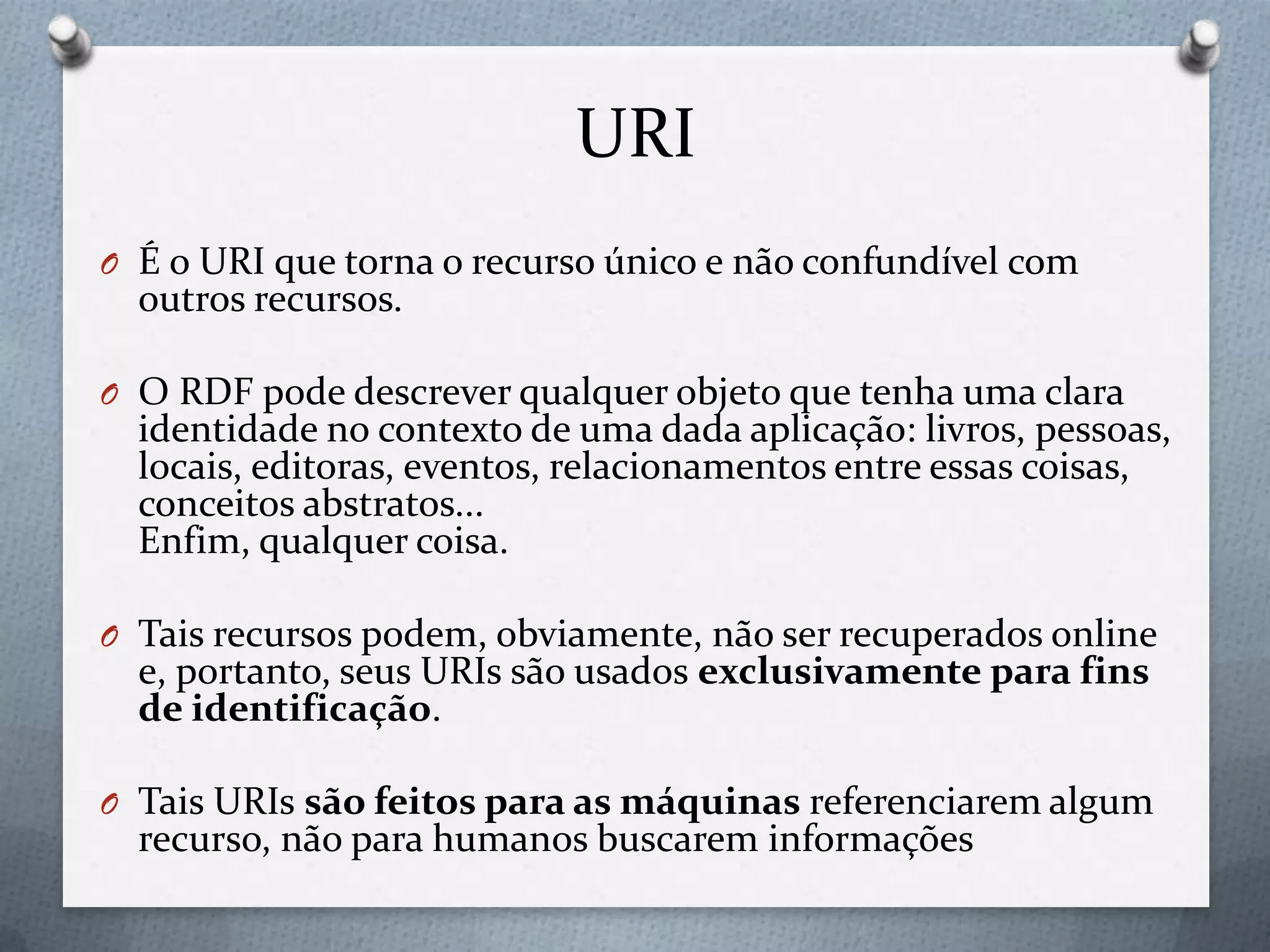 URI
O É o URI que torna o recurso único e não confundível com
outros recursos.
O O RDF pode descrever qualquer objeto que tenha uma clara
identidade no contexto de uma dada aplicação: livros, pessoas,
locais, editoras, eventos, relacionamentos entre essas coisas,
conceitos abstratos...
Enfim, qualquer coisa.
O Tais recursos podem, obviamente, não ser recuperados online
e, portanto, seus URIs são usados exclusivamente para fins
de identificação.
O Tais URIs são feitos para as máquinas referenciarem algum
recurso, não para humanos buscarem informações
 