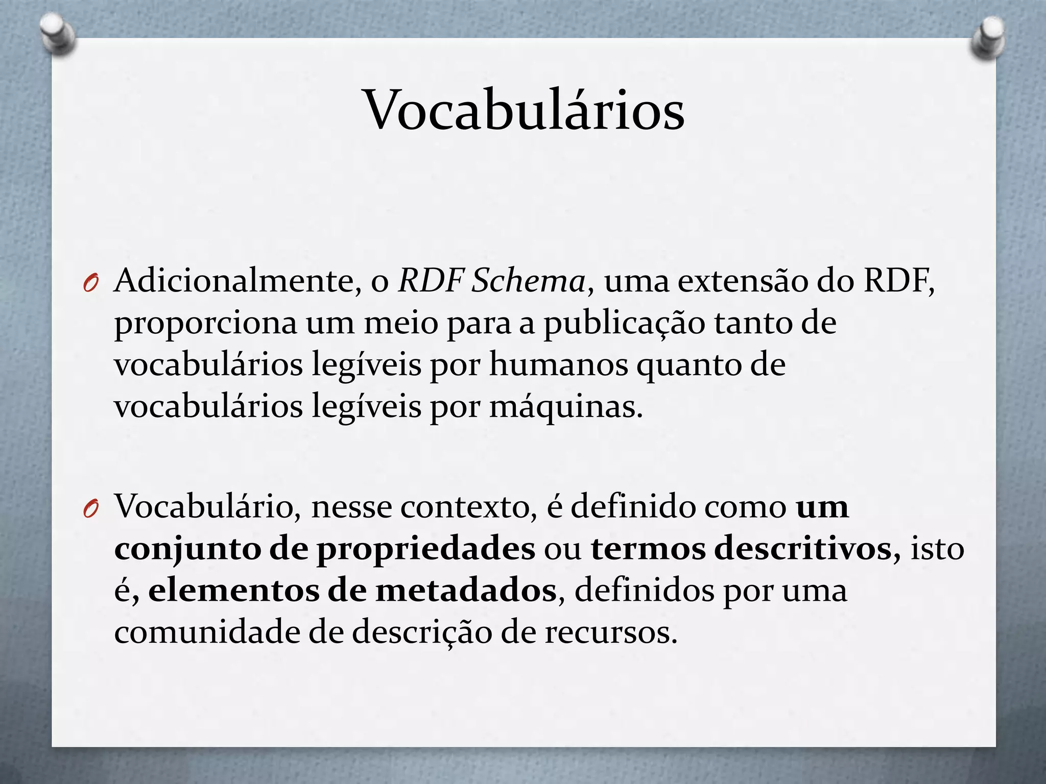 Vocabulários
O Adicionalmente, o RDF Schema, uma extensão do RDF,
proporciona um meio para a publicação tanto de
vocabulários legíveis por humanos quanto de
vocabulários legíveis por máquinas.
O Vocabulário, nesse contexto, é definido como um
conjunto de propriedades ou termos descritivos, isto
é, elementos de metadados, definidos por uma
comunidade de descrição de recursos.
 
