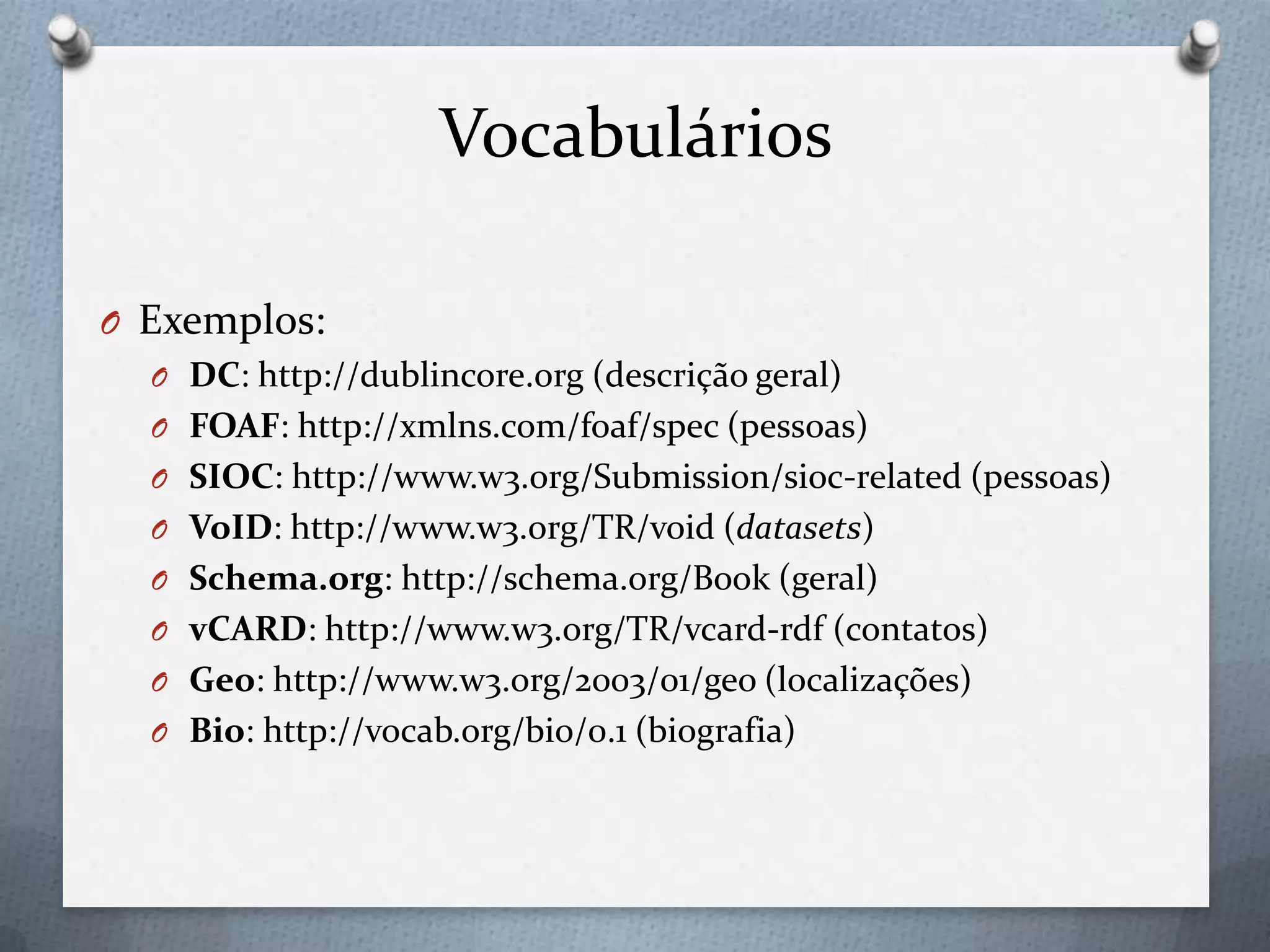 Vocabulários
O Exemplos:
O DC: http://dublincore.org (descrição geral)
O FOAF: http://xmlns.com/foaf/spec (pessoas)
O SIOC: http://www.w3.org/Submission/sioc-related (pessoas)
O VoID: http://www.w3.org/TR/void (datasets)
O Schema.org: http://schema.org/Book (geral)
O vCARD: http://www.w3.org/TR/vcard-rdf (contatos)
O Geo: http://www.w3.org/2003/01/geo (localizações)
O Bio: http://vocab.org/bio/0.1 (biografia)
 