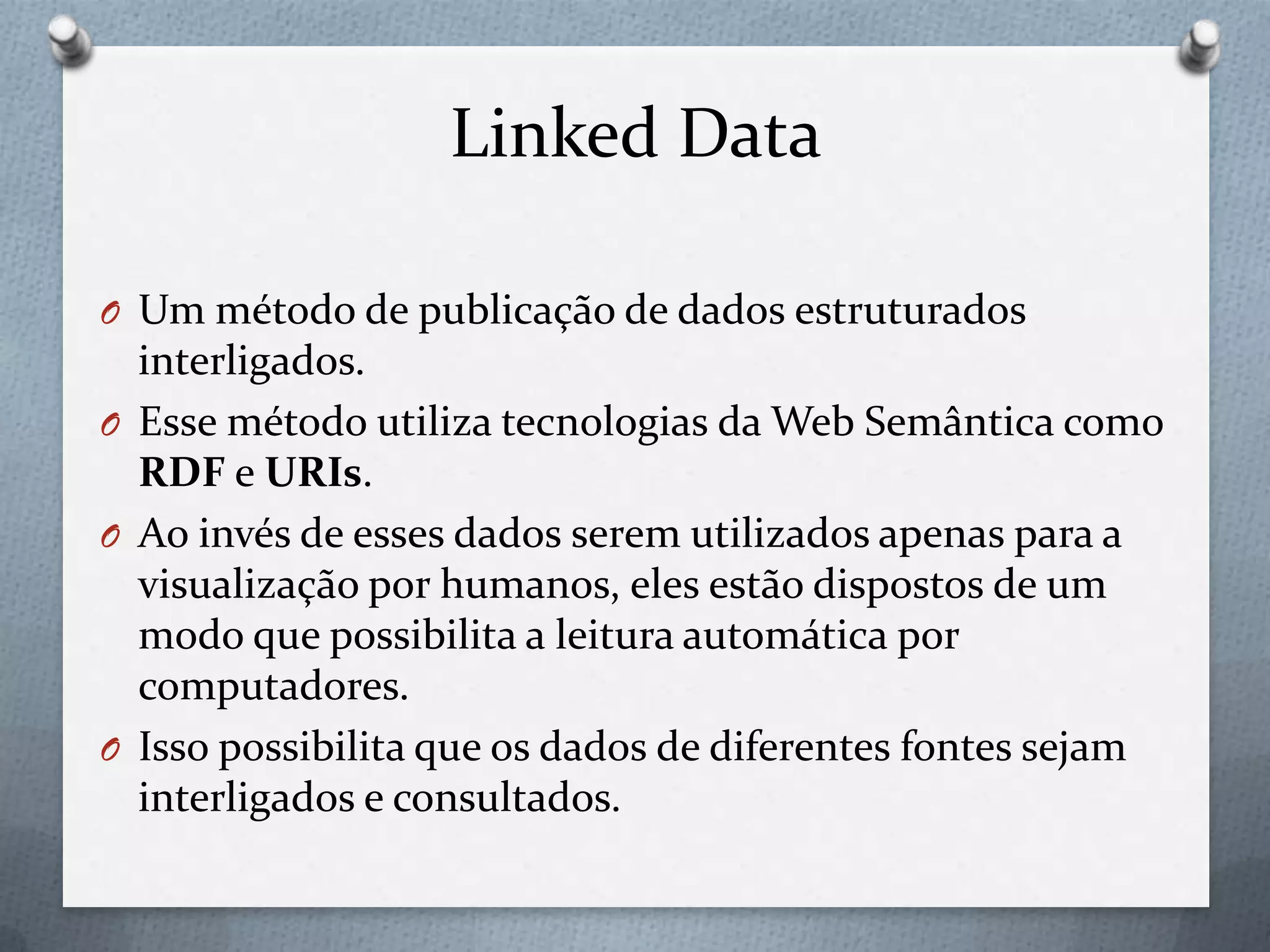 Linked Data
O Um método de publicação de dados estruturados
interligados.
O Esse método utiliza tecnologias da Web Semântica como
RDF e URIs.
O Ao invés de esses dados serem utilizados apenas para a
visualização por humanos, eles estão dispostos de um
modo que possibilita a leitura automática por
computadores.
O Isso possibilita que os dados de diferentes fontes sejam
interligados e consultados.
 