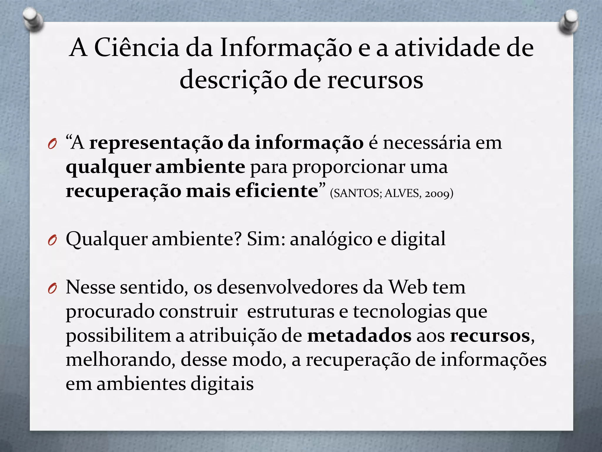 A Ciência da Informação e a atividade de
descrição de recursos
O “A representação da informação é necessária em
qualquer ambiente para proporcionar uma
recuperação mais eficiente” (SANTOS; ALVES, 2009)
O Qualquer ambiente? Sim: analógico e digital
O Nesse sentido, os desenvolvedores da Web tem
procurado construir estruturas e tecnologias que
possibilitem a atribuição de metadados aos recursos,
melhorando, desse modo, a recuperação de informações
em ambientes digitais
 