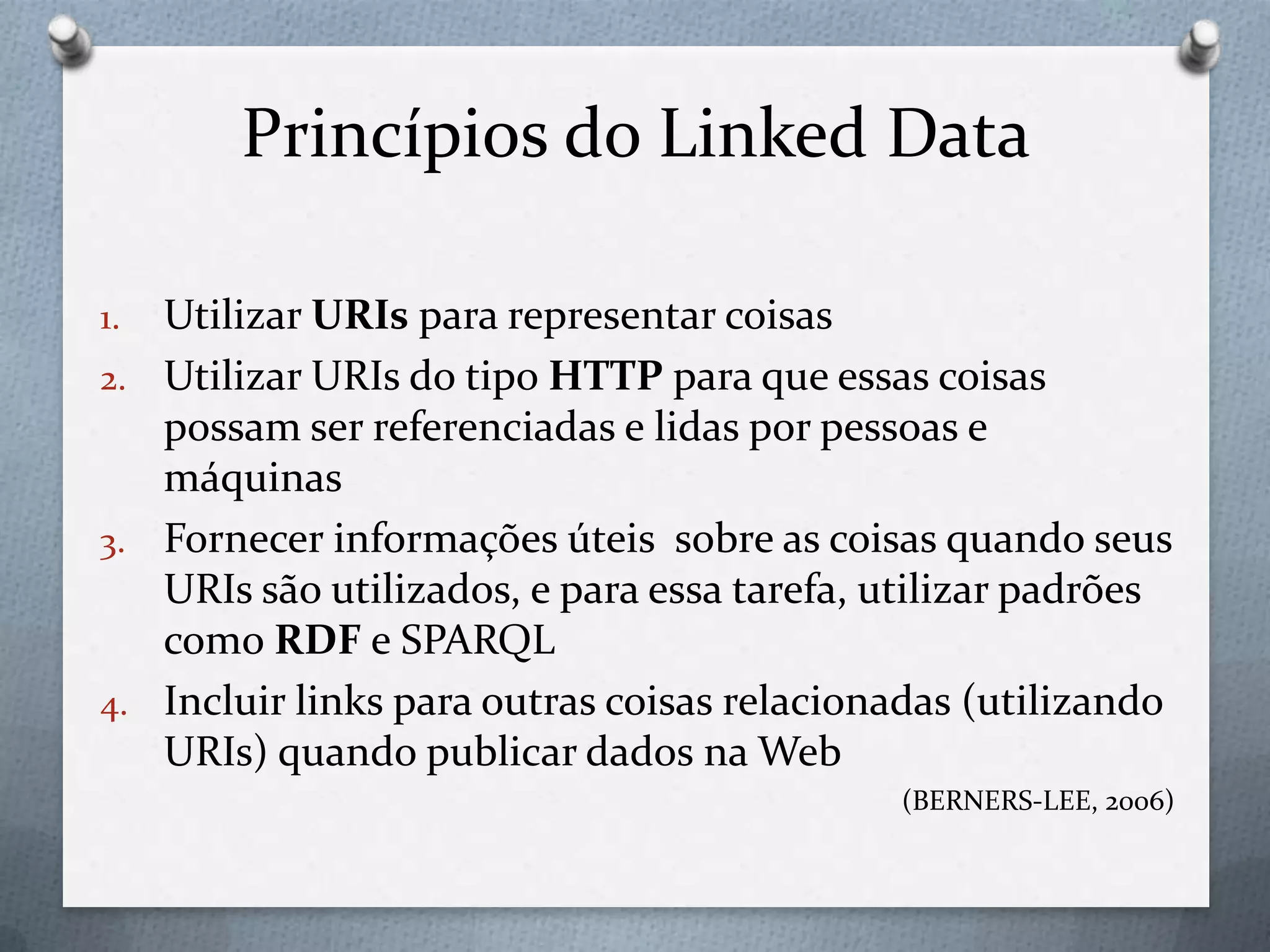 Princípios do Linked Data
1. Utilizar URIs para representar coisas
2. Utilizar URIs do tipo HTTP para que essas coisas
possam ser referenciadas e lidas por pessoas e
máquinas
3. Fornecer informações úteis sobre as coisas quando seus
URIs são utilizados, e para essa tarefa, utilizar padrões
como RDF e SPARQL
4. Incluir links para outras coisas relacionadas (utilizando
URIs) quando publicar dados na Web
(BERNERS-LEE, 2006)
 
