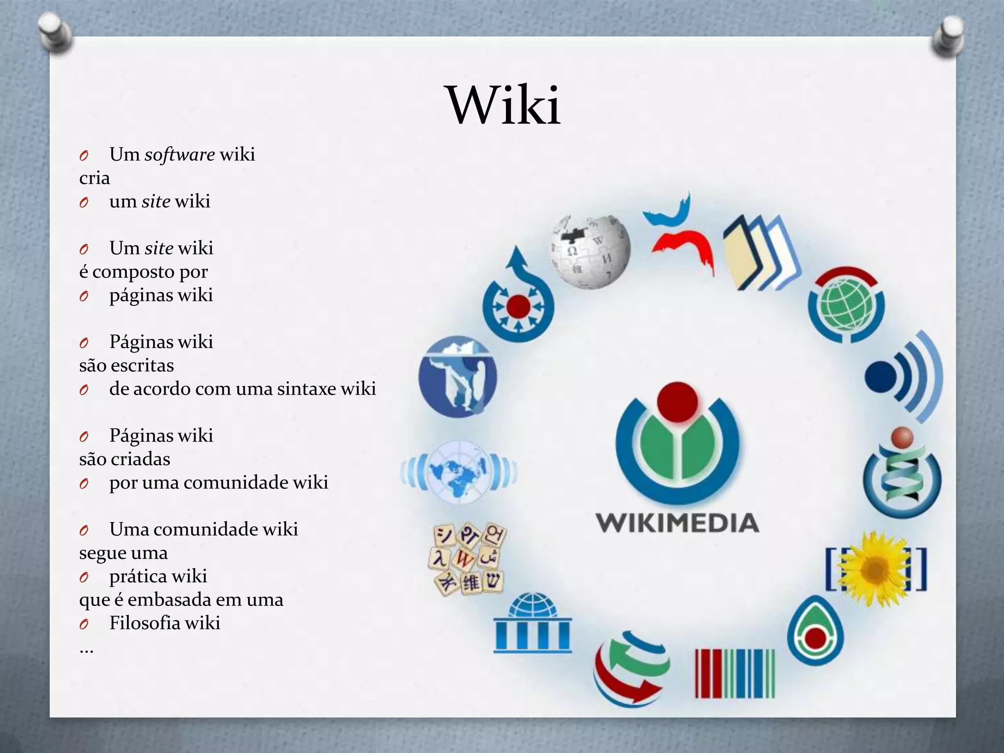 Wiki
O Um software wiki
cria
O um site wiki
O Um site wiki
é composto por
O páginas wiki
O Páginas wiki
são escritas
O de acordo com uma sintaxe wiki
O Páginas wiki
são criadas
O por uma comunidade wiki
O Uma comunidade wiki
segue uma
O prática wiki
que é embasada em uma
O Filosofia wiki
...
 