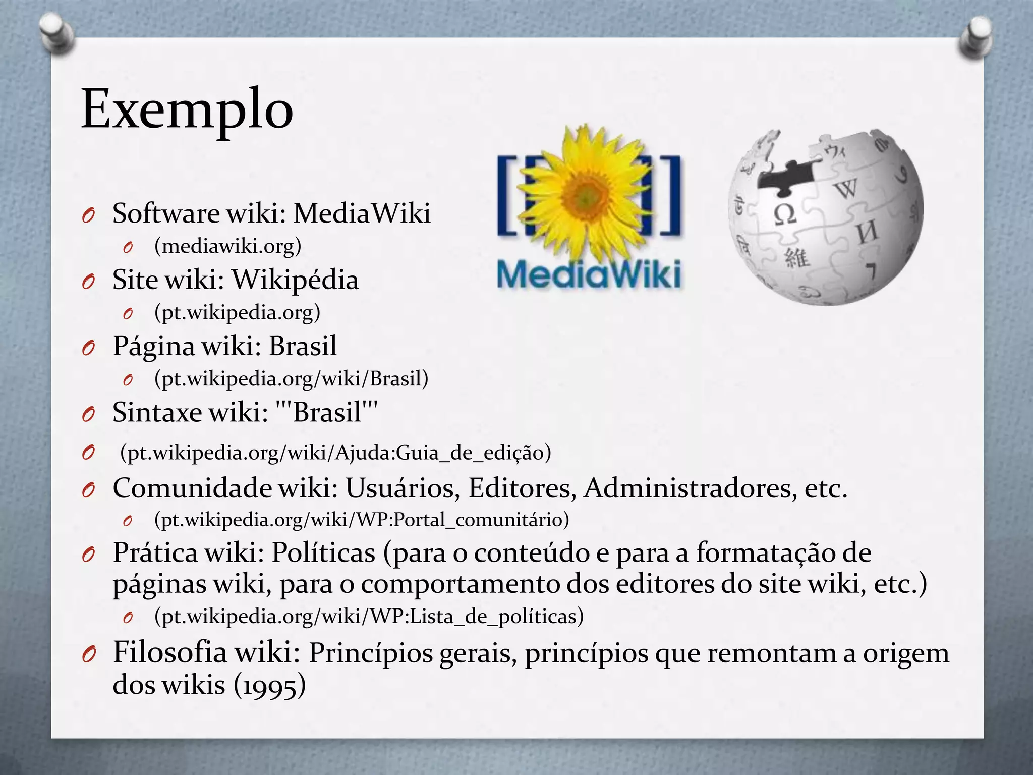 Exemplo
O Software wiki: MediaWiki
O (mediawiki.org)
O Site wiki: Wikipédia
O (pt.wikipedia.org)
O Página wiki: Brasil
O (pt.wikipedia.org/wiki/Brasil)
O Sintaxe wiki: '''Brasil'''
O (pt.wikipedia.org/wiki/Ajuda:Guia_de_edição)
O Comunidade wiki: Usuários, Editores, Administradores, etc.
O (pt.wikipedia.org/wiki/WP:Portal_comunitário)
O Prática wiki: Políticas (para o conteúdo e para a formatação de
páginas wiki, para o comportamento dos editores do site wiki, etc.)
O (pt.wikipedia.org/wiki/WP:Lista_de_políticas)
O Filosofia wiki: Princípios gerais, princípios que remontam a origem
dos wikis (1995)
 
