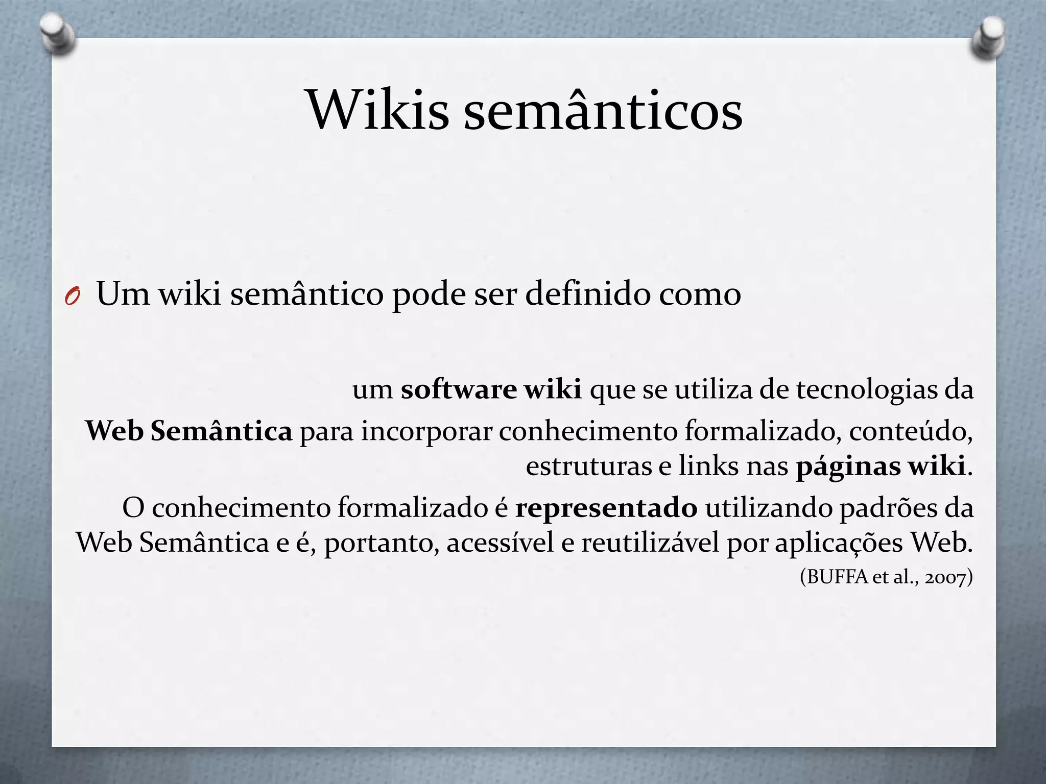 Wikis semânticos
O Um wiki semântico pode ser definido como
um software wiki que se utiliza de tecnologias da
Web Semântica para incorporar conhecimento formalizado, conteúdo,
estruturas e links nas páginas wiki.
O conhecimento formalizado é representado utilizando padrões da
Web Semântica e é, portanto, acessível e reutilizável por aplicações Web.
(BUFFA et al., 2007)
 