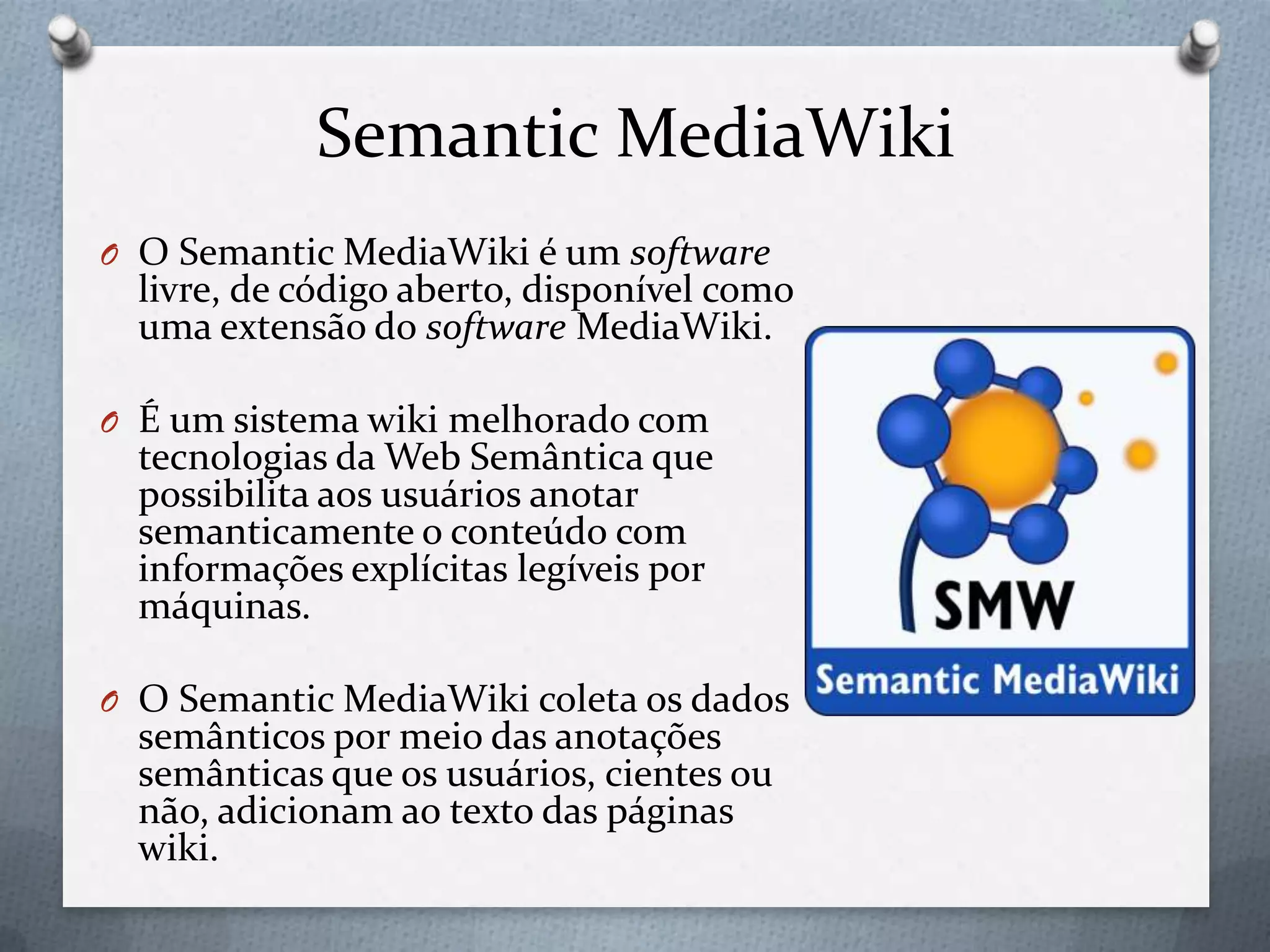 Semantic MediaWiki
O O Semantic MediaWiki é um software
livre, de código aberto, disponível como
uma extensão do software MediaWiki.
O É um sistema wiki melhorado com
tecnologias da Web Semântica que
possibilita aos usuários anotar
semanticamente o conteúdo com
informações explícitas legíveis por
máquinas.
O O Semantic MediaWiki coleta os dados
semânticos por meio das anotações
semânticas que os usuários, cientes ou
não, adicionam ao texto das páginas
wiki.
 