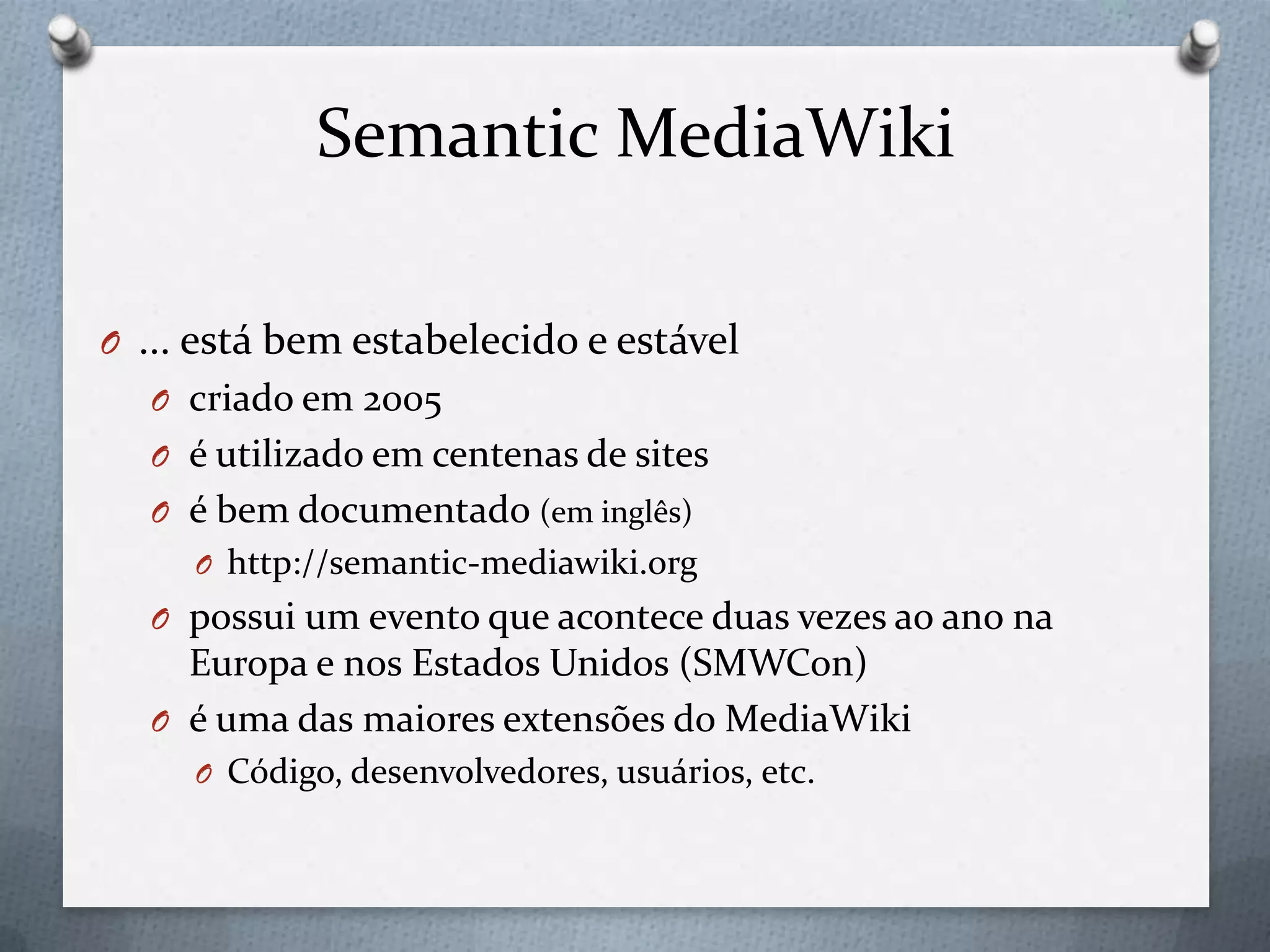 Semantic MediaWiki
O ... está bem estabelecido e estável
O criado em 2005
O é utilizado em centenas de sites
O é bem documentado (em inglês)
O http://semantic-mediawiki.org
O possui um evento que acontece duas vezes ao ano na
Europa e nos Estados Unidos (SMWCon)
O é uma das maiores extensões do MediaWiki
O Código, desenvolvedores, usuários, etc.
 