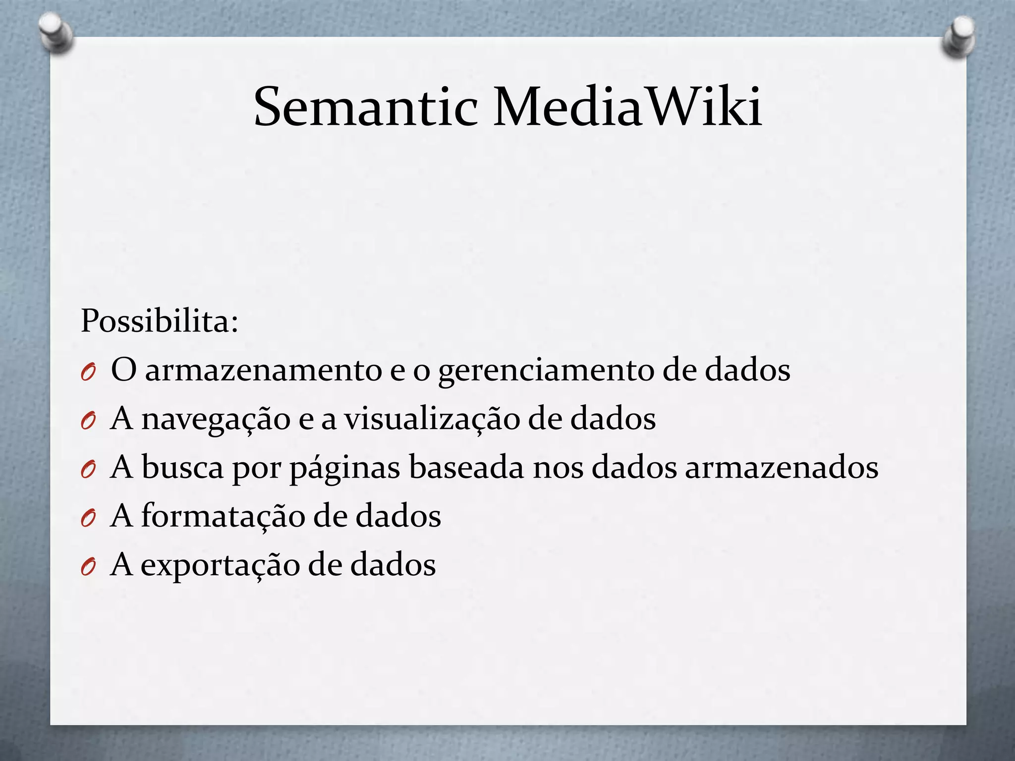Semantic MediaWiki
Possibilita:
O O armazenamento e o gerenciamento de dados
O A navegação e a visualização de dados
O A busca por páginas baseada nos dados armazenados
O A formatação de dados
O A exportação de dados
 