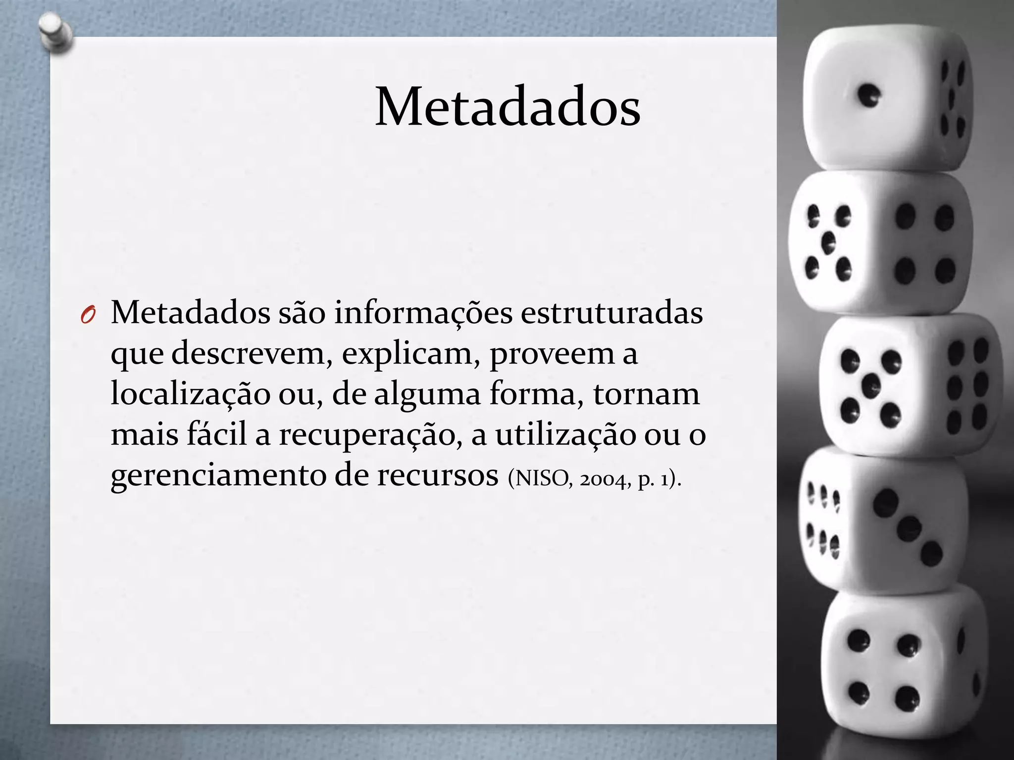 Metadados
O Metadados são informações estruturadas
que descrevem, explicam, proveem a
localização ou, de alguma forma, tornam
mais fácil a recuperação, a utilização ou o
gerenciamento de recursos (NISO, 2004, p. 1).
 