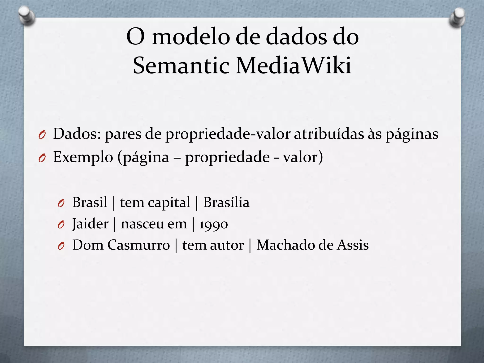 O modelo de dados do
Semantic MediaWiki
O Dados: pares de propriedade-valor atribuídas às páginas
O Exemplo (página – propriedade - valor)
O Brasil | tem capital | Brasília
O Jaider | nasceu em | 1990
O Dom Casmurro | tem autor | Machado de Assis
 