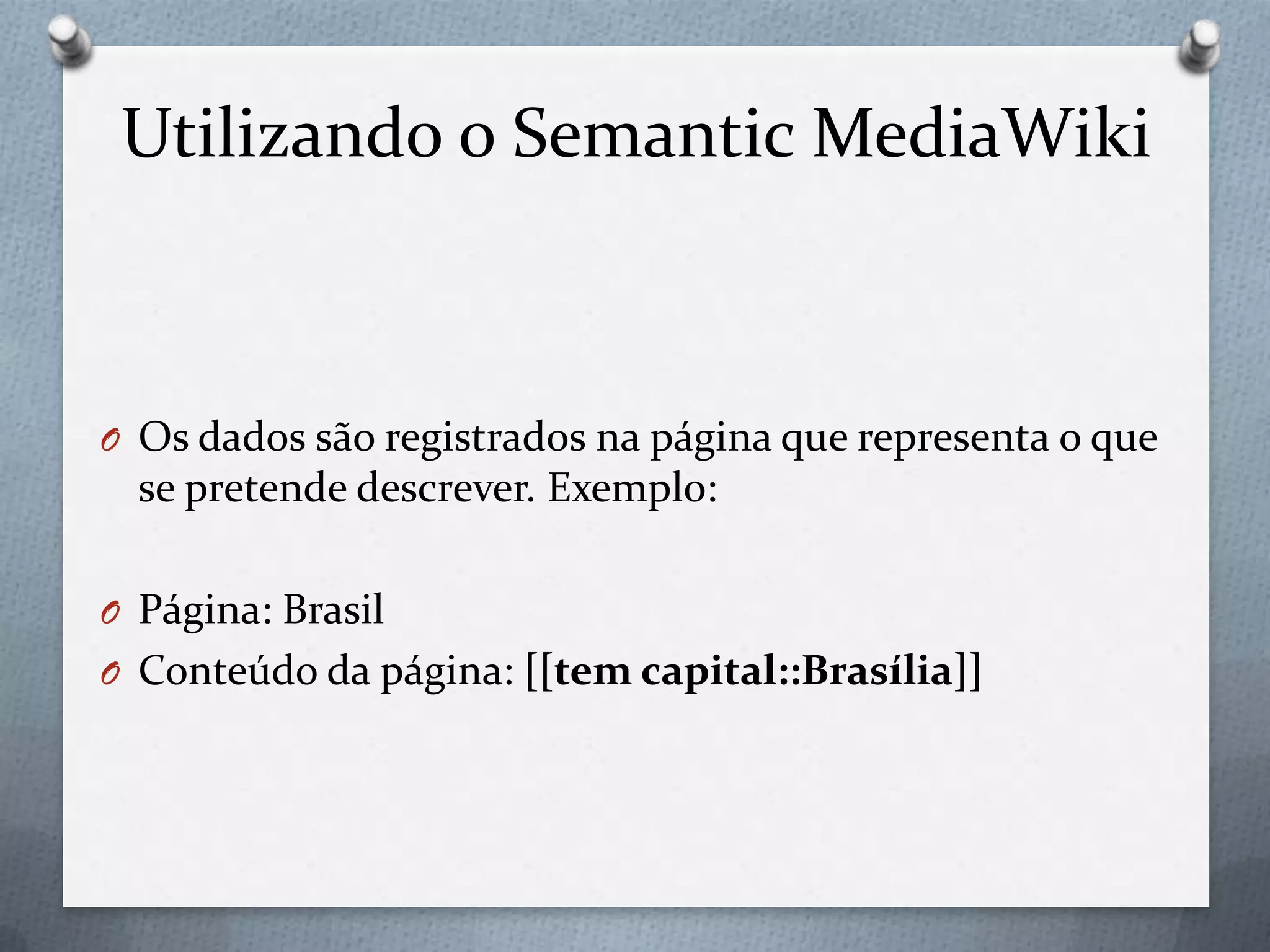 Utilizando o Semantic MediaWiki
O Os dados são registrados na página que representa o que
se pretende descrever. Exemplo:
O Página: Brasil
O Conteúdo da página: [[tem capital::Brasília]]
 