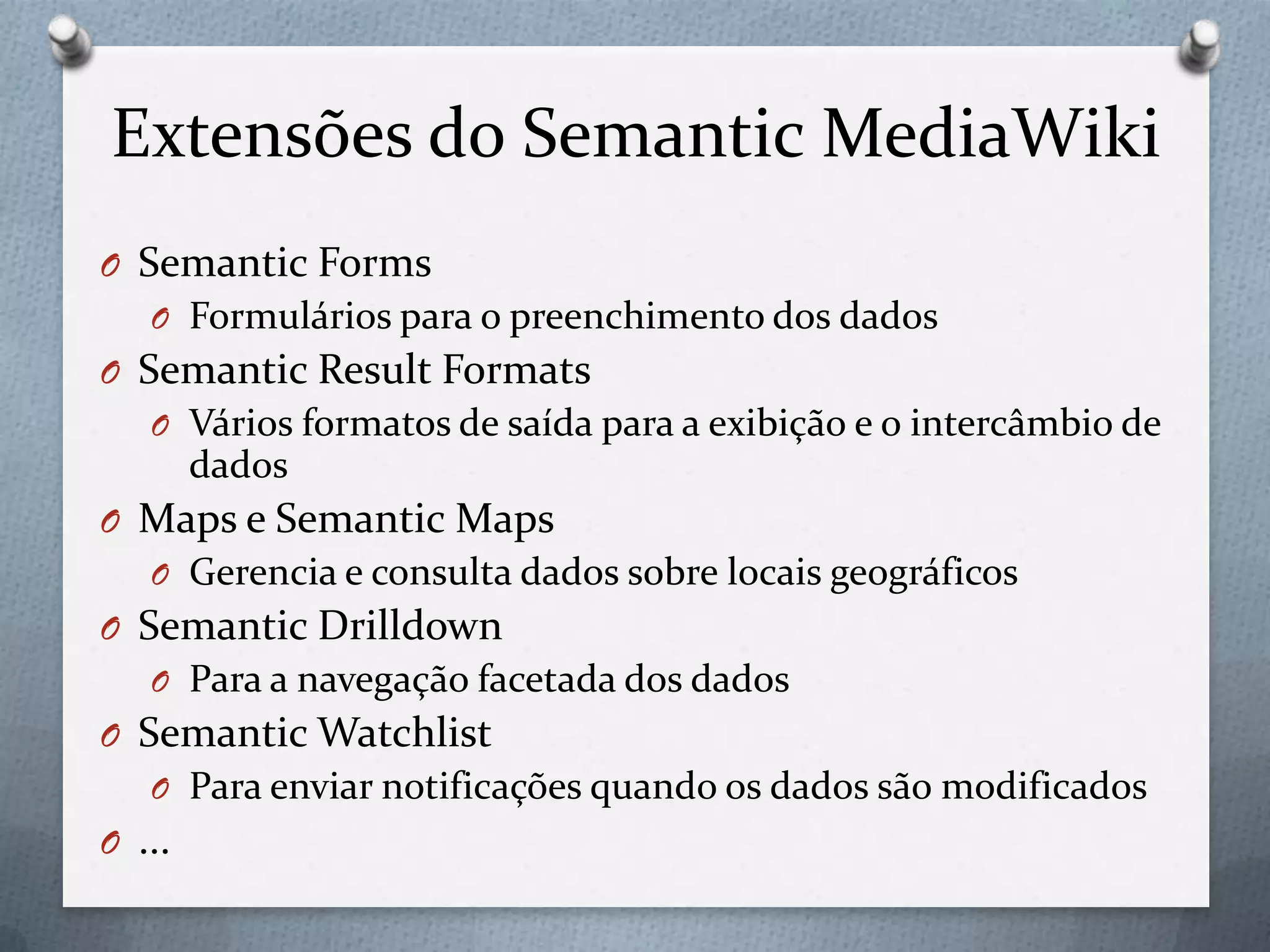 Extensões do Semantic MediaWiki
O Semantic Forms
O Formulários para o preenchimento dos dados
O Semantic Result Formats
O Vários formatos de saída para a exibição e o intercâmbio de
dados
O Maps e Semantic Maps
O Gerencia e consulta dados sobre locais geográficos
O Semantic Drilldown
O Para a navegação facetada dos dados
O Semantic Watchlist
O Para enviar notificações quando os dados são modificados
O ...
 