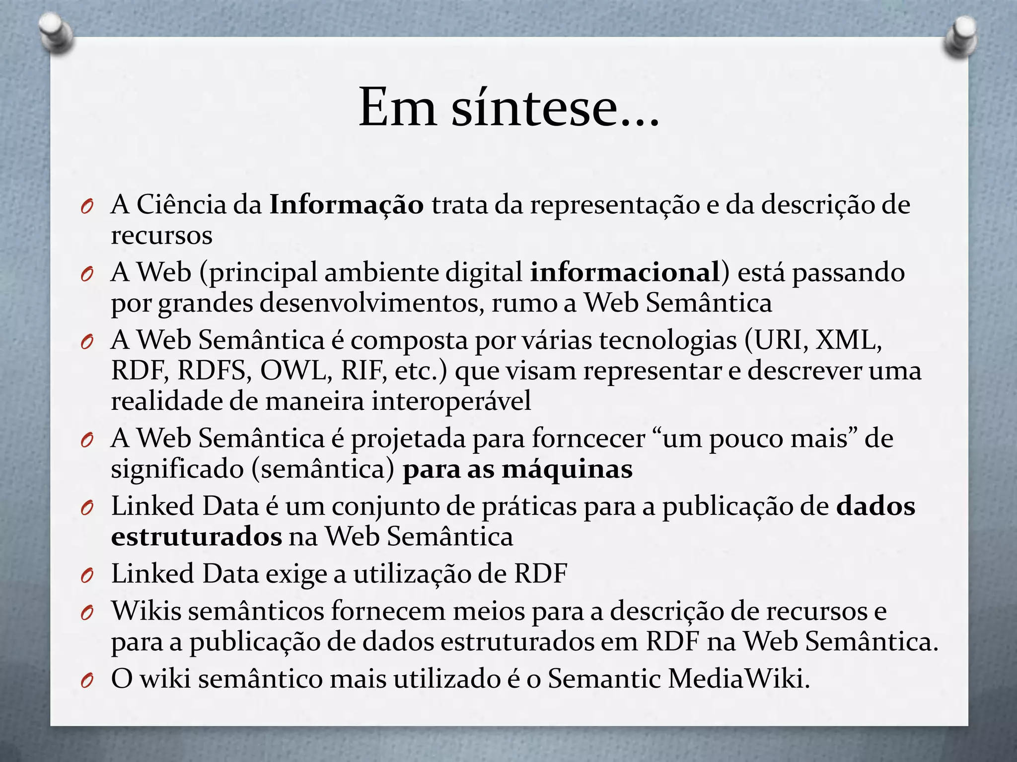 Em síntese...
O A Ciência da Informação trata da representação e da descrição de
recursos
O A Web (principal ambiente digital informacional) está passando
por grandes desenvolvimentos, rumo a Web Semântica
O A Web Semântica é composta por várias tecnologias (URI, XML,
RDF, RDFS, OWL, RIF, etc.) que visam representar e descrever uma
realidade de maneira interoperável
O A Web Semântica é projetada para forncecer “um pouco mais” de
significado (semântica) para as máquinas
O Linked Data é um conjunto de práticas para a publicação de dados
estruturados na Web Semântica
O Linked Data exige a utilização de RDF
O Wikis semânticos fornecem meios para a descrição de recursos e
para a publicação de dados estruturados em RDF na Web Semântica.
O O wiki semântico mais utilizado é o Semantic MediaWiki.
 