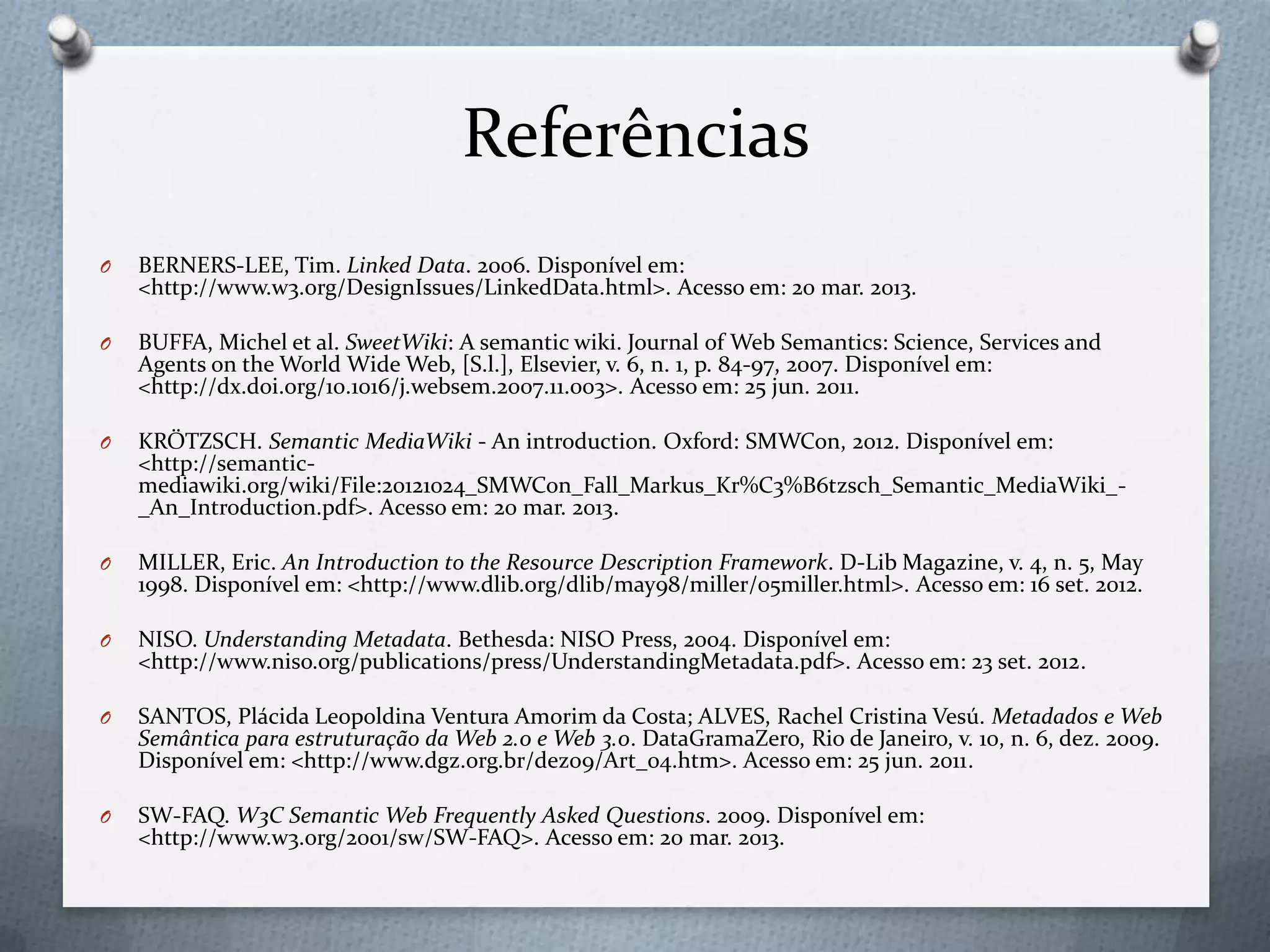 Referências
O BERNERS-LEE, Tim. Linked Data. 2006. Disponível em:
<http://www.w3.org/DesignIssues/LinkedData.html>. Acesso em: 20 mar. 2013.
O BUFFA, Michel et al. SweetWiki: A semantic wiki. Journal of Web Semantics: Science, Services and
Agents on the World Wide Web, [S.l.], Elsevier, v. 6, n. 1, p. 84-97, 2007. Disponível em:
<http://dx.doi.org/10.1016/j.websem.2007.11.003>. Acesso em: 25 jun. 2011.
O KRÖTZSCH. Semantic MediaWiki - An introduction. Oxford: SMWCon, 2012. Disponível em:
<http://semantic-
mediawiki.org/wiki/File:20121024_SMWCon_Fall_Markus_Kr%C3%B6tzsch_Semantic_MediaWiki_-
_An_Introduction.pdf>. Acesso em: 20 mar. 2013.
O MILLER, Eric. An Introduction to the Resource Description Framework. D-Lib Magazine, v. 4, n. 5, May
1998. Disponível em: <http://www.dlib.org/dlib/may98/miller/05miller.html>. Acesso em: 16 set. 2012.
O NISO. Understanding Metadata. Bethesda: NISO Press, 2004. Disponível em:
<http://www.niso.org/publications/press/UnderstandingMetadata.pdf>. Acesso em: 23 set. 2012.
O SANTOS, Plácida Leopoldina Ventura Amorim da Costa; ALVES, Rachel Cristina Vesú. Metadados e Web
Semântica para estruturação da Web 2.0 e Web 3.0. DataGramaZero, Rio de Janeiro, v. 10, n. 6, dez. 2009.
Disponível em: <http://www.dgz.org.br/dez09/Art_04.htm>. Acesso em: 25 jun. 2011.
O SW-FAQ. W3C Semantic Web Frequently Asked Questions. 2009. Disponível em:
<http://www.w3.org/2001/sw/SW-FAQ>. Acesso em: 20 mar. 2013.
 