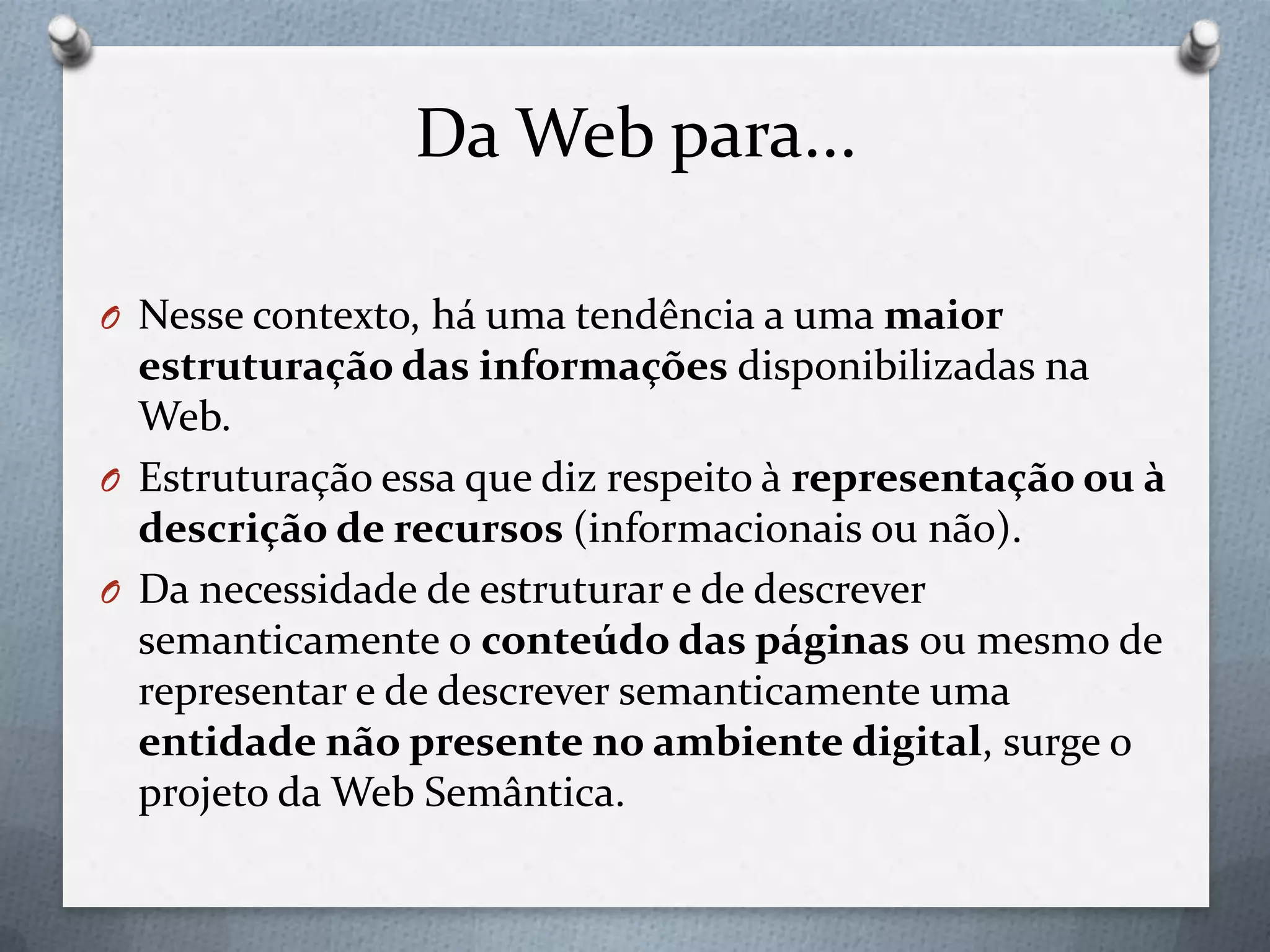 Da Web para...
O Nesse contexto, há uma tendência a uma maior
estruturação das informações disponibilizadas na
Web.
O Estruturação essa que diz respeito à representação ou à
descrição de recursos (informacionais ou não).
O Da necessidade de estruturar e de descrever
semanticamente o conteúdo das páginas ou mesmo de
representar e de descrever semanticamente uma
entidade não presente no ambiente digital, surge o
projeto da Web Semântica.
 