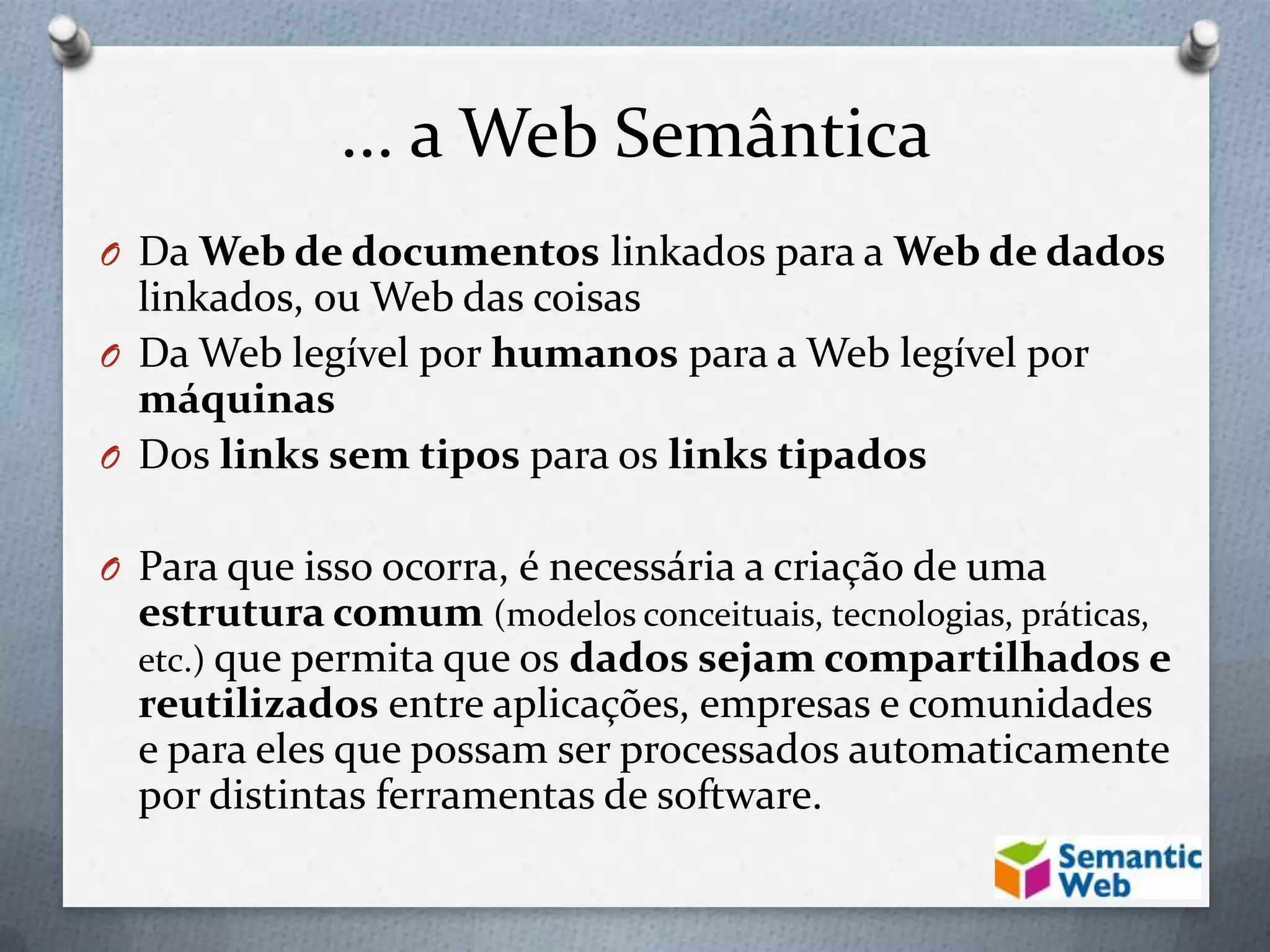 ... a Web Semântica
O Da Web de documentos linkados para a Web de dados
linkados, ou Web das coisas
O Da Web legível por humanos para a Web legível por
máquinas
O Dos links sem tipos para os links tipados
O Para que isso ocorra, é necessária a criação de uma
estrutura comum (modelos conceituais, tecnologias, práticas,
etc.) que permita que os dados sejam compartilhados e
reutilizados entre aplicações, empresas e comunidades
e para eles que possam ser processados automaticamente
por distintas ferramentas de software.
 