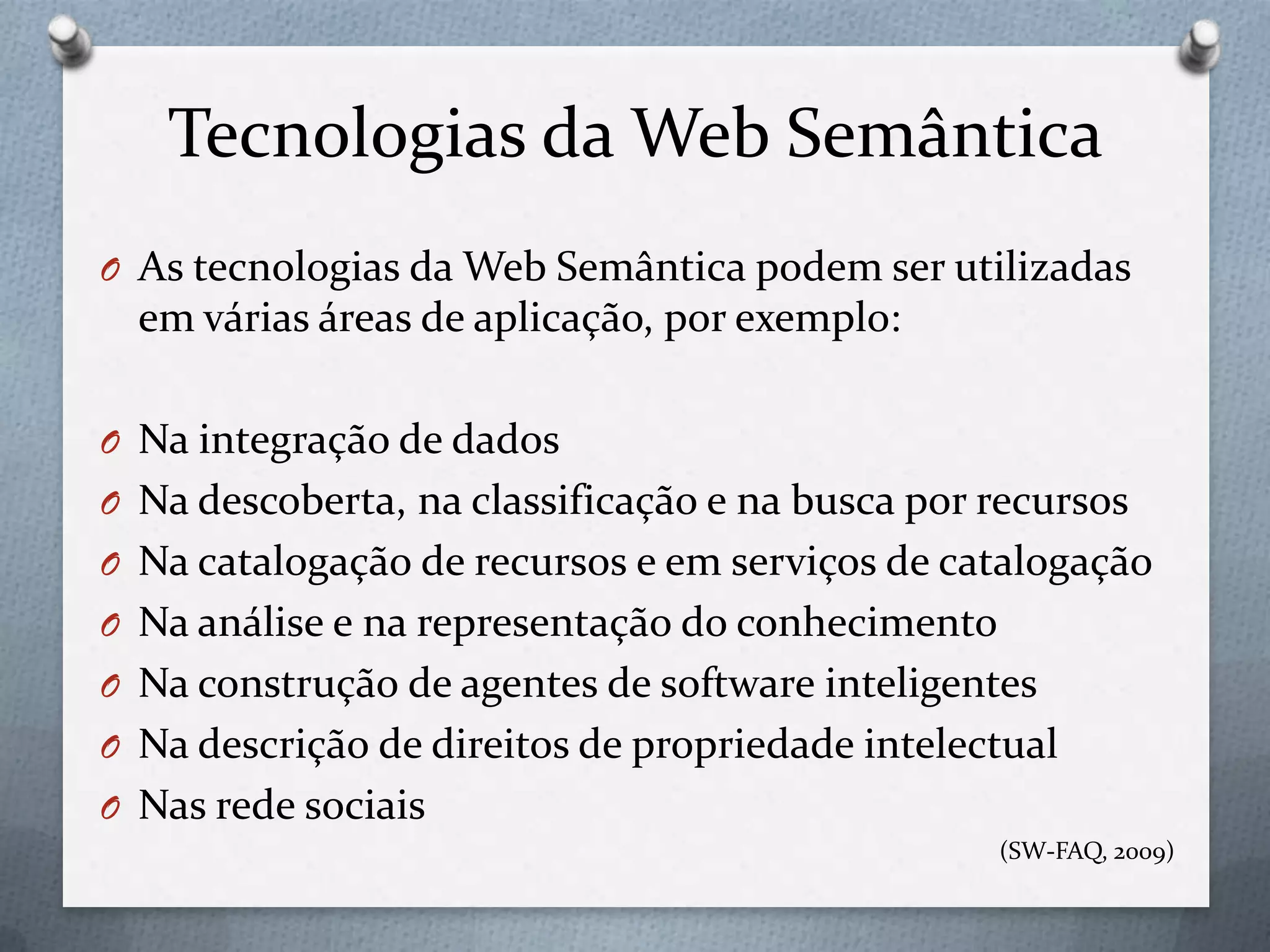Tecnologias da Web Semântica
O As tecnologias da Web Semântica podem ser utilizadas
em várias áreas de aplicação, por exemplo:
O Na integração de dados
O Na descoberta, na classificação e na busca por recursos
O Na catalogação de recursos e em serviços de catalogação
O Na análise e na representação do conhecimento
O Na construção de agentes de software inteligentes
O Na descrição de direitos de propriedade intelectual
O Nas rede sociais
(SW-FAQ, 2009)
 