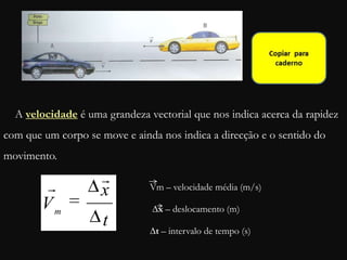 t
x
Vm
 Vm – velocidade média (m/s)
∆x – deslocamento (m)
∆t – intervalo de tempo (s)
A velocidade é uma grandeza vectorial que nos indica acerca da rapidez
com que um corpo se move e ainda nos indica a direcção e o sentido do
movimento.
 