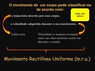 O movimento de um corpo pode classificar-se
de acordo com:
a trajectória descrita por esse corpo;
a velocidade adquirida durante o seu movimento.
Linha recta Velocidade se mantém constante
tanto em valor numérico como em
direcção e sentido
Movimento Rectilíneo Uniforme (m.r.u.)
 