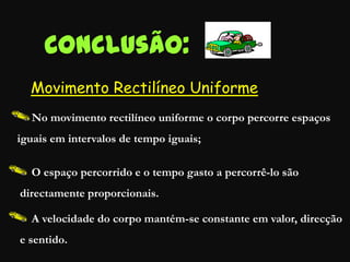 Conclusão:
No movimento rectilíneo uniforme o corpo percorre espaços
iguais em intervalos de tempo iguais;
O espaço percorrido e o tempo gasto a percorrê-lo são
directamente proporcionais.
A velocidade do corpo mantém-se constante em valor, direcção
e sentido.
Movimento Rectilíneo Uniforme
 
