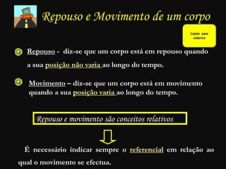 Repouso e Movimento de um corpo
Repouso - diz-se que um corpo está em repouso quando
a sua posição não varia ao longo do tempo.
Movimento – diz-se que um corpo está em movimento
quando a sua posição varia ao longo do tempo.
Repouso e movimento são conceitos relativos
É necessário indicar sempre o referencial em relação ao
qual o movimento se efectua.
 