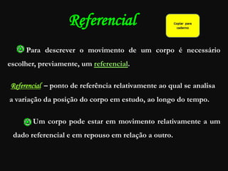 Referencial
Para descrever o movimento de um corpo é necessário
escolher, previamente, um referencial.
Referencial – ponto de referência relativamente ao qual se analisa
a variação da posição do corpo em estudo, ao longo do tempo.
Um corpo pode estar em movimento relativamente a um
dado referencial e em repouso em relação a outro..
 