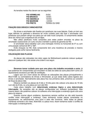 As tensões nestes fios devem ser as seguintes:
FIO VERMELHO 5VDC
FIO BRANCO -5VDC
FIO AMARELO 12VDC
FIO MARROM -12VDC
FIO PRETO TERRA OU GND
FIXAÇÃO DOS DRIVES E WINCHESTER
Os drives e winchester são fixados por parafusos nas suas laterais. Cada um tem seu
lugar definido no gabinete e devemos ter muito cuidado para não fixar o winchester com
parafusos que possam atingir sua placa por ser este muito comprido. O comprimento destes
deve ser menor que a espessura de um lápis.
Não utilize parafusos muito compridos pois estes podem encostar na placa da
winchester ocasionando um curto circuito e também a perda da garantia da HD.
O winchester deve trabalhar com uma inclinação mínima na horizontal de 5º ou com
uma posição vertical de 90º e 180º.
Evite choques na HD. Este componente tem uma mecânica de precisão e mesmo
desligada pode sofrer danos facilmente.
COLOCAÇÃO DAS PLACAS
As placas são colocadas nos slots vagos da Motherboard podendo colocar qualquer
placa em qualquer slot, não existe uma ordem a se seguir.
Devemos tomar cuidado para que uma placa não trabalhe encostada a outra, já
que podemos ter componentes que encostem no lado da solda da outra placa bem como um
aquecimento excessivo por falta de ventilação.
Lógico que vai o bom senso de otimizar as colocações das placas principalmente a
MULTI-IDE ou controladora de Drives e Winchester, já que estas terão cabos ligados aos
drives e winchester. Normalmente esta placa fica nos primeiros slots, próximos ao conector
de força da placa-mãe.
Observe também as placas de 8 bits e 16 bits para não colocar uma placa de 16 bits
num slot de 8 bits, ou uma placa pci num slot ISA.
Cada placa trabalha num determinado endereço lógico e uma determinada
interrupção. As exceções são as placas configuradas por software (jumperless). Mas
mesmo assim não podemos colocar vis software uma interrupção e endereço igual a de outra
placa do sistema.
Quando ocorrer algum problema, deveremos sempre verificar se não está havendo
conflito entre interrupção e endereço. Caso tenhamos muitas placas conectadas no
equipamento, ao adicionarmos uma nova e esta não funcionar, retire todas as placas
mantendo somente a de vídeo, Multi-IDE e a placa nova. Assim tentamos isolar o conflito de
interrupção e endereçamento.
14
 