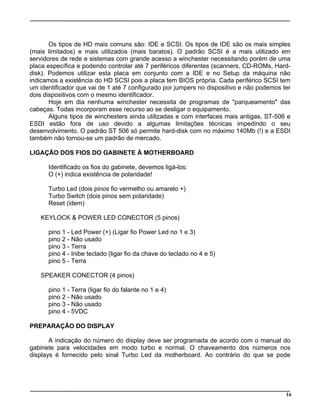 Os tipos de HD mais comuns são: IDE e SCSI. Os tipos de IDE são os mais simples
(mais limitados) e mais utilizados (mais baratos). O padrão SCSI é a mais utilizado em
servidores de rede e sistemas com grande acesso a winchester necessitando porém de uma
placa específica e podendo controlar até 7 periféricos diferentes (scanners, CD-ROMs, Hard-
disk). Podemos utilizar esta placa em conjunto com a IDE e no Setup da máquina não
indicamos a existência do HD SCSI pois a placa tem BIOS própria. Cada periférico SCSI tem
um identificador que vai de 1 até 7 configurado por jumpers no dispositivo e não podemos ter
dois dispositivos com o mesmo identificador.
Hoje em dia nenhuma winchester necessita de programas de "parqueamento" das
cabeças. Todas incorporam esse recurso ao se desligar o equipamento.
Alguns tipos de winchesters ainda utilizadas e com interfaces mais antigas, ST-506 e
ESDI estão fora de uso devido a algumas limitações técnicas impedindo o seu
desenvolvimento. O padrão ST 506 só permite hard-disk com no máximo 140Mb (!) e a ESDI
também não tornou-se um padrão de mercado.
LIGAÇÃO DOS FIOS DO GABINETE À MOTHERBOARD
Identificado os fios do gabinete, devemos ligá-los:
O (+) indica existência de polaridade!
Turbo Led (dois pinos fio vermelho ou amarelo +)
Turbo Switch (dois pinos sem polaridade)
Reset (idem)
KEYLOCK & POWER LED CONECTOR (5 pinos)
pino 1 - Led Power (+) (Ligar fio Power Led no 1 e 3)
pino 2 - Não usado
pino 3 - Terra
pino 4 - Inibe teclado (ligar fio da chave do teclado no 4 e 5)
pino 5 - Terra
SPEAKER CONECTOR (4 pinos)
pino 1 - Terra (ligar fio do falante no 1 e 4)
pino 2 - Não usado
pino 3 - Não usado
pino 4 - 5VDC
PREPARAÇÃO DO DISPLAY
A indicação do número do display deve ser programada de acordo com o manual do
gabinete para velocidades em modo turbo e normal. O chaveamento dos números nos
displays é fornecido pelo sinal Turbo Led da motherboard. Ao contrário do que se pode
16
 