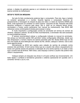 pensar, o display do gabinete apenas e um indicativo do clock do microcomputador e não
exerce controle na motherboard.
SETUP E TESTE DA MÁQUINA
Se tudo foi feito corretamente podemos ligar o computador. Para isto, ligue o teclado
no conector apropriado e o monitor. Quando ligamos o computador devemos ter
primeiramente a mensagem do chipset da placa de vídeo e o teste da memória DRAM pela
BIOS, onde aparecerá um contador no canto superior esquerdo da tela. Passado este teste
devemos configurar a máquina pelo setup, isto é, dizer se na máquina temos drives,
winchesters e muitos outros parâmetros (ver manual da motherboard). Nas BIOS AMI
utilizamos outras combinações te teclas para acessar o setup.
É muito importante a configuração correta do winchester em termos de número de
cilindros, cabeças e setores. Se isto for feito incorretamente, o winchester não será acessado
ou trará problemas futuros.
É sempre recomendável colocar a configuração indicada no manual do winchester.
Isto porque as hard-disk padrão IDE permitem várias configurações diferentes, desde que
não ultrapassem o número máximo de setores permitido pelo HD. Muitas BIOS hoje em dia
tem uma opção de auto-detecção dos valores da HD, cilindro, cabeças e setores. Use-a caso
tenha alguma dúvida.
Normalmente as BIOS tem opções para coleção de senhas de proteção contra
acessos não permitidos. O bom senso indica que se o usuário não utiliza o equipamento em
locais com grande acesso de pessoas a colocação de uma senha apenas é um dado a mais
que o usuário terá de lembrar. Além disso, caso esqueça a senha o usuário não poderá mais
utilizar o equipamento.
Coloque sempre um disquete nos drives A e B para verificar seu funcionamento. Um
teste rápido e confiável é formatá-los gravando o sistema operacional em questão com o
comando: format a: (ou b:) /u/s.
17
 