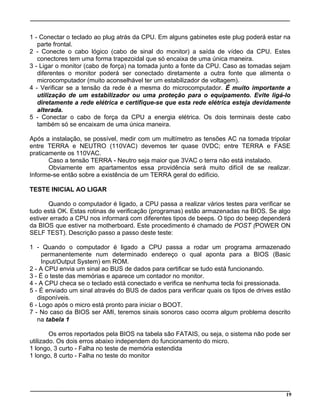 1 - Conectar o teclado ao plug atrás da CPU. Em alguns gabinetes este plug poderá estar na
parte frontal.
2 - Conecte o cabo lógico (cabo de sinal do monitor) a saída de vídeo da CPU. Estes
conectores tem uma forma trapezoidal que só encaixa de uma única maneira.
3 - Ligar o monitor (cabo de força) na tomada junto a fonte da CPU. Caso as tomadas sejam
diferentes o monitor poderá ser conectado diretamente a outra fonte que alimenta o
microcomputador (muito aconselhável ter um estabilizador de voltagem).
4 - Verificar se a tensão da rede é a mesma do microcomputador. É muito importante a
utilização de um estabilizador ou uma proteção para o equipamento. Evite ligá-lo
diretamente a rede elétrica e certifique-se que esta rede elétrica esteja devidamente
alterada.
5 - Conectar o cabo de força da CPU a energia elétrica. Os dois terminais deste cabo
também só se encaixam de uma única maneira.
Após a instalação, se possível, medir com um multímetro as tensões AC na tomada tripolar
entre TERRA e NEUTRO (110VAC) devemos ter quase 0VDC; entre TERRA e FASE
praticamente os 110VAC.
Caso a tensão TERRA - Neutro seja maior que 3VAC o terra não está instalado.
Obviamente em apartamentos essa providência será muito difícil de se realizar.
Informe-se então sobre a existência de um TERRA geral do edifício.
TESTE INICIAL AO LIGAR
Quando o computador é ligado, a CPU passa a realizar vários testes para verificar se
tudo está OK. Estas rotinas de verificação (programas) estão armazenadas na BIOS. Se algo
estiver errado a CPU nos informará com diferentes tipos de beeps. O tipo do beep dependerá
da BIOS que estiver na motherboard. Este procedimento é chamado de POST (POWER ON
SELF TEST). Descrição passo a passo deste teste:
1 - Quando o computador é ligado a CPU passa a rodar um programa armazenado
permanentemente num determinado endereço o qual aponta para a BIOS (Basic
Input/Output System) em ROM.
2 - A CPU envia um sinal ao BUS de dados para certificar se tudo está funcionando.
3 - É o teste das memórias e aparece um contador no monitor.
4 - A CPU checa se o teclado está conectado e verifica se nenhuma tecla foi pressionada.
5 - É enviado um sinal através do BUS de dados para verificar quais os tipos de drives estão
disponíveis.
6 - Logo após o micro está pronto para iniciar o BOOT.
7 - No caso da BIOS ser AMI, teremos sinais sonoros caso ocorra algum problema descrito
na tabela 1
Os erros reportados pela BIOS na tabela são FATAIS, ou seja, o sistema não pode ser
utilizado. Os dois erros abaixo independem do funcionamento do micro.
1 longo, 3 curto - Falha no teste de memória estendida
1 longo, 8 curto - Falha no teste do monitor
19
 