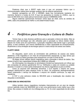 Podemos dizer que o BOOT nada mais é que um processo básico que o
microcomputador realiza para carregar qualquer tipo de sistema operacional.
Quando carregamos um S.O. o KERNEL deste fica normalmente residente em
memória. Kernel é o núcleo do S.O. O que nos apresenta no monitor é o SHELL, que no
caso do MS DOS nos é dado pelo já mencionado arquivo COMMAND.COM.
Alguns sistemas operacionais fornecem vários tipos de shell, como as versões do
UNIX, cada uma prestando-se melhor a uma determinada função.
4 - Periféricos para Gravação e Leitura de Dados
Temos hoje os mais diversos periféricos para a gravação e leitura de dados. Eles se
diferenciam pela tecnologia que são utilizadas para a gravação ou leitura destes dados.
Depois de muitos anos de supremacia, a gravação magnética está dando lugar a gravação
óptica, a mais confiável, com menos interferências e maior capacidade de armazenamento.
Atualmente a única limitação da tecnologia óptica é o baixo tempo de acesso aos dados.
FLOPPY DRIVE
Os disquetes, assim como as winchesters são periféricos de acesso aos dados
aleatórios. A fita magnética é um meio de armazenamento seqüencial, ou seja, temos que
passar por todos os dados gravados para acessarmos um byte no final da fita.
Os floppy drives utilizam discos magnéticos para a gravação e leitura de dados. Seu
acesso é lento e tem capacidade limitada até 2.88Mb por disquete.
As informações nos disquetes (e winchesters) dividem-se basicamente em trilhas que
são compostas de setores (geralmente 512 ou 1024bytes) e estes em clusters ou unidade
alocável. O cluster é a maior parte endereçável nos discos magnéticos (e para os DOS).
Como os arquivos tem diferentes tamanhos, o S.O reparte o mesmo em vários
pedaços distribuindo-os pelos espaços livres no disco. Os programas desfragmentadores
fazem justamente o serviço de reordenar o arquivo em clusters contínuos, ou seja, em
seqüência.
A FAT é uma estrutura criada no MS-DOS para a localização dos clusters nos
disquetes e winchesters.
HARD DISK OU WINCHESTER
Utiliza também discos magnéticos montados internamente em um eixo de rotação
comum (splindle motor) de 3600/5400 rpm e tem uma performance muito melhor que a dos
drives. Seu acesso é medido em ms (milisegundos ou 10 -3) e tem capacidade de até vários
Gb.
21
 