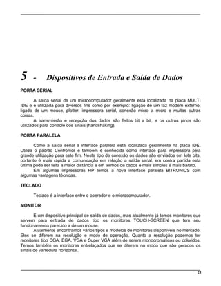 5 - Dispositivos de Entrada e Saída de Dados
PORTA SERIAL
A saída serial de um microcomputador geralmente está localizada na placa MULTI
IDE e é utilizada para diversos fins como por exemplo: ligação de um faz modem externo,
ligado de um mouse, plotter, impressora serial, conexão micro a micro e muitas outras
coisas.
A transmissão e recepção dos dados são feitos bit a bit, e os outros pinos são
utilizados para controle dos sinais (handshaking).
PORTA PARALELA
Como a saída serial a interface paralela está localizada geralmente na placa IDE.
Utiliza o padrão Centronics e também é conhecida como interface para impressora pela
grande utilização para este fim. Neste tipo de conexão os dados são enviados em lote bits,
portanto é mais rápida a comunicação em relação a saída serial, em contra partida esta
última pode ser feita a maior distância e em termos de cabos é mais simples é mais barato.
Em algumas impressoras HP temos a nova interface paralela BITRONICS com
algumas vantagens técnicas.
TECLADO
Teclado é a interface entre o operador e o microcomputador.
MONITOR
É um dispositivo principal de saída de dados, mas atualmente já temos monitores que
servem para entrada de dados tipo os monitores TOUCH-SCREEN que tem seu
funcionamento parecido a de um mouse.
Atualmente encontramos vários tipos e modelos de monitores disponíveis no mercado.
Eles se diferem na resolução e modo de operação. Quanto a resolução podemos ter
monitores tipo CGA, EGA, VGA e Super VGA além de serem monocromáticos ou coloridos.
Temos também os monitores entrelaçados que se diferem no modo que são gerados os
sinais de varredura horizontal.
23
 