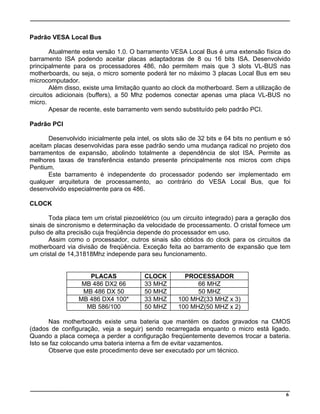 Padrão VESA Local Bus
Atualmente esta versão 1.0. O barramento VESA Local Bus é uma extensão física do
barramento ISA podendo aceitar placas adaptadoras de 8 ou 16 bits ISA. Desenvolvido
principalmente para os processadores 486, não permitem mais que 3 slots VL-BUS nas
motherboards, ou seja, o micro somente poderá ter no máximo 3 placas Local Bus em seu
microcomputador.
Além disso, existe uma limitação quanto ao clock da motherboard. Sem a utilização de
circuitos adicionais (buffers), a 50 Mhz podemos conectar apenas uma placa VL-BUS no
micro.
Apesar de recente, este barramento vem sendo substituído pelo padrão PCI.
Padrão PCI
Desenvolvido inicialmente pela intel, os slots são de 32 bits e 64 bits no pentium e só
aceitam placas desenvolvidas para esse padrão sendo uma mudança radical no projeto dos
barramentos de expansão, abolindo totalmente a dependência de slot ISA. Permite as
melhores taxas de transferência estando presente principalmente nos micros com chips
Pentium.
Este barramento é independente do processador podendo ser implementado em
qualquer arquitetura de processamento, ao contrário do VESA Local Bus, que foi
desenvolvido especialmente para os 486.
CLOCK
Toda placa tem um cristal piezoelétrico (ou um circuito integrado) para a geração dos
sinais de sincronismo e determinação da velocidade de processamento. O cristal fornece um
pulso de alta precisão cuja freqüência depende do processador em uso.
Assim como o processador, outros sinais são obtidos do clock para os circuitos da
motherboard via divisão de freqüência. Exceção feita ao barramento de expansão que tem
um cristal de 14,31818Mhz independe para seu funcionamento.
PLACAS CLOCK PROCESSADOR
MB 486 DX2 66 33 MHZ 66 MHZ
MB 486 DX 50 50 MHZ 50 MHZ
MB 486 DX4 100* 33 MHZ 100 MHZ(33 MHZ x 3)
MB 586/100 50 MHZ 100 MHZ(50 MHZ x 2)
Nas motherboards existe uma bateria que mantém os dados gravados na CMOS
(dados de configuração, veja a seguir) sendo recarregada enquanto o micro está ligado.
Quando a placa começa a perder a configuração freqüentemente devemos trocar a bateria.
Isto se faz colocando uma bateria interna a fim de evitar vazamentos.
Observe que este procedimento deve ser executado por um técnico.
6
 