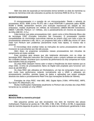 Além dos slots de expansão já mencionados temos também os slots de memórias ou
bancos de memórias onde são colocados os pentes de memórias RAM de 30 ou 72 vias.
MICROPOCESSADOR
O microprocessador é o coração de um microcomputador. Desde o advento do
processador INTEL 8088 (Linha PC-XT) até o atual PENTIUM II passando pelos 80286,
80386 e 80486, apresentam sempre uma evolução exponencial em relação ao seu
antecessor, medido atualmente em milhões de transistores (386DX-360.000 transistores,
486DX 1,200.000, Pentium -3,1 milhões,, etc) e paradoxalmente em microns de espessura
de trilha (486 DX - 0,7µ).
Cabe lembrar que estes processadores intel - assim como a linha Motorola 68xxx são
de tecnologia CISC (Complex Instruction Set Computer). O processador mantém
compatibilidade do microcódigo (sub-rotinas internas ao próprio chip) com toda a linha de
processadores anteriores a ele, isto é, um programa feito para o 8086 dos micros XT deve
rodar num Pentium sem problemas (obviamente muito mais rápido). O inverso não é
possível.
O microcódigo deve analisar todas as instruções de outros processadores além de
incorporar as suas próprias que não são poucas.
Além disso, os programas compilados nesses processadores tem intrusões de
comprimento em bytes variável.
Esse processo gera atrasos que são totalmente eliminados com os chips de
tecnologia RISC (Reduced Instruction Set Computer) onde o próprio software em execução
faz o trabalho pesado. Acontece que o aumento de performance do chip compensa em muito
esse trabalho extra do programa.
Os chips RISC dissipam menos calor e rodam a freqüências de clock maiores que os
chips CISC. A linha de processadores Alpha da Digital está projetada para funcionar com
clock de até 600 Mhz!
Os chips RISC são utilizados em Workstations, um tipo de computador mais caro e
com muito mais performance rodando normalmente sob o UNIX e utilizados em
processamento científico, grandes bases de dados e aplicações que exijam proteção
absoluta dos dados e processamento Real-Time (tipo transações da Bolsa de Valores).
Exemplos de chips RISC: Intel i860, i960, Digital Alpha 21064, HPPA-RISC, MIPS,
Sun Sparc PC (Macintosh), etc.
Muitas modificações implantadas atualmente no Pentium são oriundas dos chips RISC
tornando-se na verdade um chip CRISC!
MEMÓRIA
Memória RAM ou memória principal
São pequenos pentes que são encaixados nos slots de memória das placas
motherboard. Podemos ter pentes de 1 Mb, 2Mb, 4 Mb, 8 Mb, 16 Mb e 32 Mb. A capacidade
total de memória depende do pente e do número de slots na motherboard, geralmente 4 slots
7
 