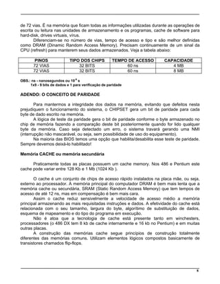 de 72 vias. É na memória que ficam todas as informações utilizadas durante as operações de
escrita ou leitura nas unidades de armazenamento e os programas, cache de software para
hard-disk, drives virtuais, vírus.
Diferenciam-se no número de vias, tempo de acesso e tipo e são melhor definidas
como DRAM (Dinamic Random Access Memory). Precisam continuamente de um sinal da
CPU (refresh) para manterem seus dados armazenados. Veja a tabela abaixo:
PINOS TIPO DOS CHIPS TEMPO DE ACESSO CAPACIDADE
72 VIAS 32 BITS 60 ns 4 MB
72 VIAS 32 BITS 60 ns 8 MB
OBS.: ns - nanosegundos ou 10-9
s
1x9 - 9 bits de dados e 1 para verificação de paridade
ADENDO: O CONCEITO DE PARIDADE
Para mantermos a integridade dos dados na memória, evitando que defeitos nesta
prejudiquem o funcionamento do sistema, o CHIPSET gera um bit de paridade para cada
byte de dado escrito na memória.
A lógica de teste da paridade gera o bit de paridade conforme o byte armazenado no
chip de memória fazendo a comparação deste bit posteriormente quando for lido qualquer
byte da memória. Caso seja detectado um erro, o sistema travará gerando uma NMI
(interrupção não mascarável, ou seja, sem possibilidade de uso do equipamento).
Na maioria das BIOS temos uma opção que habilita/desabilita esse teste de paridade.
Sempre devemos deixá-lo habilitado!
Memória CACHE ou memória secundária
Praticamente todas as placas possuem um cache memory. Nos 486 e Pentium este
cache pode variar entre 128 Kb e 1 Mb (1024 Kb ).
O cache é um conjunto de chips de acesso rápido instalados na placa mãe, ou seja,
externo ao processador. A memória principal do computador DRAM é bem mais lenta que a
memória cache ou secundária, SRAM (Static Random Access Memory) que tem tempos de
acesso de até 12 ns, mas em compensação é bem mais cara.
Assim o cache reduz sensivelmente a velocidade de acesso médio a memória
principal armazenando as mais requisitadas instruções e dados. A efetividade do cache está
relacionada com o seu tamanho, largura do byte, algorítimo de substituição de dados,
esquema de mapeamento e do tipo do programa em execução.
Não é atoa que a tecnologia de cache está presente tanto em winchesters,
processadores (o 486 DX tem 8 kb de cache internamente e 16 kb no Pentium) e em muitas
outras placas.
A construção das memórias cache segue princípios de construção totalmente
diferentes das memórias comuns. Utilizam elementos lógicos compostos basicamente de
transistores chamados flip-flops.
8
 
