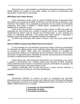 Resumindo tudo, o cache trabalha na velocidade do processador enquanto a memória
DRAM depende da inclusão de wait states (estados de espera do processador) para
disponibilizar o dado devido a sua lentidão.
BIOS (Basic Input Output System)
Toda motherboard contém chips de memória EPROM (Erased Programable Read
Only Memory) que chamamos de BIOS, de 256 Kb ou 512 KB. Este tipo de memória é o que
chamamos "não voláteis", isto é, desligando o computador não há a perda das informações
(programas) nela contida. A DRAM e a SRAM perdem completamente seus dados ao
desligarmos ou resetarmos o micro.
Como já deu para perceber os programas iniciais contidos na BIOS não podem ser
atualizados por vias normais pois a mesma é gravada uma só vez. Atualmente algumas
motherboards já utilizam chips de memória com tecnologia flash, ou seja, memórias que
podem ser regravadas facilmente e não perdem seus dados quando o computador é
desligado. Isso é interessante na atualização das BIOS vias softwares.
As BIOS mais conhecidas: AMI, Award e Phoenix e 50% dos micros utilizam BIOS
AMI.
Memória CMOS (Complementary Metal-Oxide Semicondutor)
É uma tecnologia de CI de baixíssimo consumo de energia, onde ficam armazenadas
as informações do sistema (setup) e são modificados pelos programas da BIOS acessados
no momento do BOOT. Estes dados são necessários somente na montagem do
microcomputador refletindo sua configuração (tipo de winchester, números e tipo de drives,
data e hora, configurações gerais, velocidade de memória, etc) permanecendo armazenados
na CMOS e mantidos através da bateria interna.
Muitos desses itens estão diretamente relacionados com o processador e seu chipset
e portanto é recomendável usar o default sugerido pelo fabricante da BIOS. Mudanças
nesses parâmetros pode ocasionar o travamento da máquina, intermitência na operação, mal
funcionamento dos drives e até perda de dados do HD.
Qualquer modificação deve ser feita somente se o usuário conhece realmente o
significado dos termos ou então por um técnico especializado.
CHIPSET
Denomina-se CHIPSET os circuitos de apoio ao computador que gerenciam
praticamente todo o funcionamento de placa-mãe. Estes são chips VLSI (altíssima integração
dos componentes) permitindo uma redução substancial do tamanho das placas. Nos micros
386DX e 486DX resumem-se a 3 unidade;
1. Controlador da CPU/CACHE/DRAM
2. Gerenciador de dados
3. Controlador de periféricos
9
 