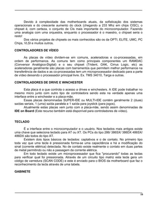 Devido à complexidade das motherboards atuais, da sofisticação dos sistemas
operacionais e do crescente aumento do clock (chegando a 233 Mhz em chips CISC), o
chipset é, com certeza, o conjunto de CIs mais importante do microcomputador. Fazendo
uma analogia com uma orquestra, enquanto o processador é o maestro, o chipset seria o
resto!
Dos vários projetos de chipsets os mais conhecidos são os da OPTI, ELITE, UMC, PC
Chips, VLSI e muitos outros.
CONTROLADORES DE VÍDEO
As placas de vídeo dividem-se em comuns, aceleradoras e co-processadas, em
ordem de performance. As comuns tem como principais componentes um RAMDAC
(Conversor Analógico-Digital) e o seu chipset (Trident, OAK, Cirrus Logic, etc) as
aceleradoras geralmente são placas com barramentos que permitem melhor performance na
transferência de dados e as co-processadas tem um microprocessador dedicado para a parte
de vídeo deixando o processador principal livre. Ex. TMS 34010, Targa e outras.
CONTROLADORES DE DRIVE E WINCHESTER
Esta placa é a que controla o acesso a drives e winchesters. A IDE pode trabalhar no
mesmo micro junto com outro tipo de controladora sendo esta na verdade apenas uma
interface entre a winchester e a placa-mãe.
Essas placas denominadas SUPER-IDE ou MULTI-IDE contém geralmente 2 (duas)
saídas seriais, 1 (uma) saída paralela e 1 saída para joystick (para jogos).
Atualmente estas placas vem junto com a placa-mãe, sendo assim denominadas de
IDE on Board (Este recurso também está disponível para controladores de vídeo).
TECLADO
É a interface entre o microcomputador e o usuário. Nos teclados mais antigos existe
uma chave que seleciona teclado para AT ou XT. Os PCs do tipo 286/ 386SX/ 386DX 486SX/
486DX são todos do tipo AT.
Existem dois tipos básicos de teclados: captativos e o de contato. No primeiro tipo
toda vez que uma tecla é pressionada forma-se uma capacitância e há a modificação do
sinal (corrente elétrica) detectada. No de contato existe realmente o contato em duas partes
de metal permitindo ou não a passagem da corrente elétrica.
Em todo teclado existe um microprocessador que fica "procurando" todas as teclas
para verificar qual foi pressionada. Através de um circuito tipo matriz esta tecla gera um
código de varredura (SCAN CODE) e este é enviado para o BIOS da motherboard que faz o
reconhecimento da tecla através de uma tabela.
GABINETE
10
 