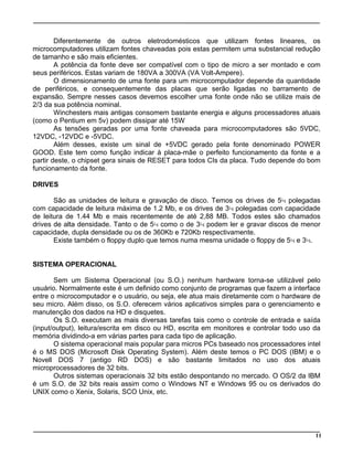 Diferentemente de outros eletrodomésticos que utilizam fontes lineares, os
microcomputadores utilizam fontes chaveadas pois estas permitem uma substancial redução
de tamanho e são mais eficientes.
A potência da fonte deve ser compatível com o tipo de micro a ser montado e com
seus periféricos. Estas variam de 180VA a 300VA (VA Volt-Ampere).
O dimensionamento de uma fonte para um microcomputador depende da quantidade
de periféricos, e consequentemente das placas que serão ligadas no barramento de
expansão. Sempre nesses casos devemos escolher uma fonte onde não se utilize mais de
2/3 da sua potência nominal.
Winchesters mais antigas consomem bastante energia e alguns processadores atuais
(como o Pentium em 5v) podem dissipar até 15W
As tensões geradas por uma fonte chaveada para microcomputadores são 5VDC,
12VDC, -12VDC e -5VDC.
Além desses, existe um sinal de +5VDC gerado pela fonte denominado POWER
GOOD. Este tem como função indicar à placa-mãe o perfeito funcionamento da fonte e a
partir deste, o chipset gera sinais de RESET para todos CIs da placa. Tudo depende do bom
funcionamento da fonte.
DRIVES
São as unidades de leitura e gravação de disco. Temos os drives de 5¼ polegadas
com capacidade de leitura máxima de 1.2 Mb, e os drives de 3¼ polegadas com capacidade
de leitura de 1.44 Mb e mais recentemente de até 2,88 MB. Todos estes são chamados
drives de alta densidade. Tanto o de 5¼ como o de 3¼ podem ler e gravar discos de menor
capacidade, dupla densidade ou os de 360Kb e 720Kb respectivamente.
Existe também o floppy duplo que temos numa mesma unidade o floppy de 5¼ e 3¼.
SISTEMA OPERACIONAL
Sem um Sistema Operacional (ou S.O.) nenhum hardware torna-se utilizável pelo
usuário. Normalmente este é um definido como conjunto de programas que fazem a interface
entre o microcomputador e o usuário, ou seja, ele atua mais diretamente com o hardware de
seu micro. Além disso, os S.O. oferecem vários aplicativos simples para o gerenciamento e
manutenção dos dados na HD e disquetes.
Os S.O. executam as mais diversas tarefas tais como o controle de entrada e saída
(input/output), leitura/escrita em disco ou HD, escrita em monitores e controlar todo uso da
memória dividindo-a em várias partes para cada tipo de aplicação.
O sistema operacional mais popular para micros PCs baseado nos processadores intel
é o MS DOS (Microsoft Disk Operating System). Além deste temos o PC DOS (IBM) e o
Novell DOS 7 (antigo RD DOS) e são bastante limitados no uso dos atuais
microprocessadores de 32 bits.
Outros sistemas operacionais 32 bits estão despontando no mercado. O OS/2 da IBM
é um S.O. de 32 bits reais assim como o Windows NT e Windows 95 ou os derivados do
UNIX como o Xenix, Solaris, SCO Unix, etc.
11
 
