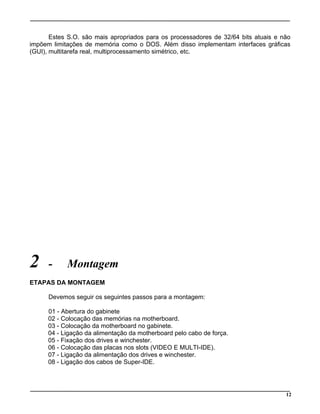 Estes S.O. são mais apropriados para os processadores de 32/64 bits atuais e não
impõem limitações de memória como o DOS. Além disso implementam interfaces gráficas
(GUI), multitarefa real, multiprocessamento simétrico, etc.
2 - Montagem
ETAPAS DA MONTAGEM
Devemos seguir os seguintes passos para a montagem:
01 - Abertura do gabinete
02 - Colocação das memórias na motherboard.
03 - Colocação da motherboard no gabinete.
04 - Ligação da alimentação da motherboard pelo cabo de força.
05 - Fixação dos drives e winchester.
06 - Colocação das placas nos slots (VIDEO E MULTI-IDE).
07 - Ligação da alimentação dos drives e winchester.
08 - Ligação dos cabos de Super-IDE.
12
 
