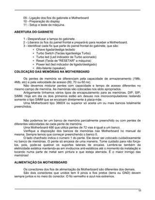 09 - Ligação dos fios do gabinete e Motherboard
10 - Preparação do display
11 - Setup e teste da máquina.
ABERTURA DO GABINETE
1 - Desparafusar a tampa do gabinete.
2 - Liberara os fios do painel frontal e prepará-lo para receber a Motherboard.
3 - Identificar cada fio que parte do painel frontal do gabinete, que são:
∗ Chave ligada/desliga teclado
∗ Turbo Switch (Teclas liga/desliga Turbo)
∗ Turbo led (Led indicador de Turbo acionado)
∗ Reset (Tecla de "RESETAR" a máquina)
∗ Power led (led indicador de ligado/desligado)
∗ Alto-falante (speaker)
COLOCAÇÃO DAS MEMÓRIAS NA MOTHERBOARD
Os pentes de memória se diferenciam pela capacidade de armazenamento (1Mb,
4Mb, etc) e pela velocidade de acesso (80, 70 ou 60 ns).
Não devemos misturar pentes com capacidade e tempo de acesso diferentes no
mesmo campo de memória. As memórias são colocadas nos slots apropriados.
Antigamente tínhamos vários tipos de encapsulamento para as memórias. DIP, SIP,
SIMM. Hoje em dia os dois primeiros estão em desuso nos microcomputadores restando
somente o tipo SIMM que se encaixam diretamente à placa-mãe.
Uma Motherboard tipo 386DX ou superior só aceita um ou mais bancos totalmente
preenchidos.
Não podemos ter um banco de memória parcialmente preenchido ou com pentes de
diferentes velocidades de cada pente de memória.
Uma Motherboard 486 que utiliza pentes de 72 vias é igual a um banco.
Verifique a disposição dos bancos de memórias nas Motherboard no manual da
mesma. Sempre temos que começar preenchendo o banco 0.
O lado chanfrado indica o número 1 do pente. Ele dever ser colocado cuidadosamente
no banco de memórias. O pente só encaixa de uma maneira. Tome cuidado para não força-
los, pois, pode-se quebrar os suportes laterais de encaixe. Lembre-se também da
eletricidade estática mantendo-as em invólucros anti-estáticos até o momento da instalação e
tocando numa parte de metal sem pintura e que esteja aterrada. É o maior inimigo das
memórias!
ALIMENTAÇÃO DA MOTHERBOARD
Os conectores dos fios de alimentação da Motherboard são diferentes dos demais.
São dois conectores que unidos tem 9 pinos e fios pretos (terra ou GND) devem
sempre juntos e no meio do conector. O fio vermelho e azul nos extremos.
13
 