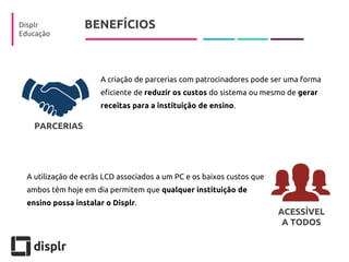BENEFÍCIOS 
Displr 
Educação 
A criação de parcerias com patrocinadores pode ser uma forma eficiente de reduzir os custos do sistema ou mesmo de gerar receitas para a instituição de ensino. 
A utilização de ecrãs LCD associados a um PC e os baixos custos que ambos têm hoje em dia permitem que qualquer instituição de ensino possa instalar o Displr. 
PARCERIAS 
ACESSÍVEL 
A TODOS  